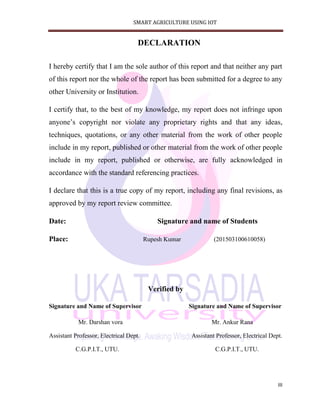SMART AGRICULTURE USING IOT
III
DECLARATION
I hereby certify that I am the sole author of this report and that neither any part
of this report nor the whole of the report has been submitted for a degree to any
other University or Institution.
I certify that, to the best of my knowledge, my report does not infringe upon
anyone’s copyright nor violate any proprietary rights and that any ideas,
techniques, quotations, or any other material from the work of other people
include in my report, published or other material from the work of other people
include in my report, published or otherwise, are fully acknowledged in
accordance with the standard referencing practices.
I declare that this is a true copy of my report, including any final revisions, as
approved by my report review committee.
Date: Signature and name of Students
Place: Rupesh Kumar (201503100610058)
Verified by
Signature and Name of Supervisor Signature and Name of Supervisor
Mr. Darshan vora Mr. Ankur Rana
Assistant Professor, Electrical Dept. Assistant Professor, Electrical Dept.
C.G.P.I.T., UTU. C.G.P.I.T., UTU.
 