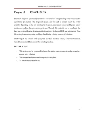 SMART AGRICULTURE USING IOT
24
Chapter .5 CONCLUSION
The smart irrigation system implemented is cost effective for optimizing water resources for
agricultural production. The proposed system can be used to switch on/off the water
sprinkler depending on the soil moisture level sensor, temperature sensor and by rain sensor
also thereby making the process simpler to use. Through this project it can be concluded that
there can be considerable development in irrigation with those of IOT and automation. Thus
this system is a solution to the problems faced in the existing process of irrigation.
Interfacing all the sensors with iot system like Soil moisture sensor, Temperature sensor,
Humidity sensor and Rain sensor for Smart agriculture.
FUTURE SCOPE
 This system can be expanded in future by adding more sensors to make agriculture
system more efficient.
 The sensors like health monitoring of soil and plant.
 To determine soil fertility etc.
 