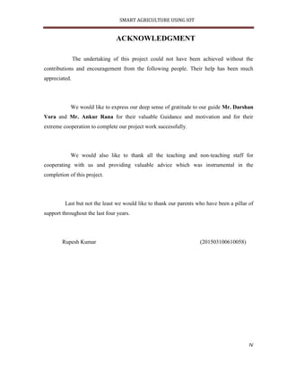 SMART AGRICULTURE USING IOT
IV
ACKNOWLEDGMENT
The undertaking of this project could not have been achieved without the
contributions and encouragement from the following people. Their help has been much
appreciated.
We would like to express our deep sense of gratitude to our guide Mr. Darshan
Vora and Mr. Ankur Rana for their valuable Guidance and motivation and for their
extreme cooperation to complete our project work successfully.
We would also like to thank all the teaching and non-teaching staff for
cooperating with us and providing valuable advice which was instrumental in the
completion of this project.
Last but not the least we would like to thank our parents who have been a pillar of
support throughout the last four years.
Rupesh Kumar (201503100610058)
 