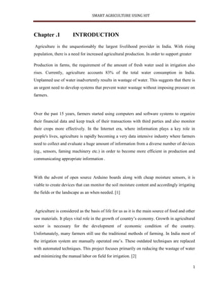 SMART AGRICULTURE USING IOT
1
Chapter .1 INTRODUCTION
Agriculture is the unquestionably the largest livelihood provider in India. With rising
population, there is a need for increased agricultural production. In order to support greater
Production in farms, the requirement of the amount of fresh water used in irrigation also
rises. Currently, agriculture accounts 83% of the total water consumption in India.
Unplanned use of water inadvertently results in wastage of water. This suggests that there is
an urgent need to develop systems that prevent water wastage without imposing pressure on
farmers.
Over the past 15 years, farmers started using computers and software systems to organize
their financial data and keep track of their transactions with third parties and also monitor
their crops more effectively. In the Internet era, where information plays a key role in
people's lives, agriculture is rapidly becoming a very data intensive industry where farmers
need to collect and evaluate a huge amount of information from a diverse number of devices
(eg., sensors, faming machinery etc.) in order to become more efficient in production and
communicating appropriate information .
With the advent of open source Arduino boards along with cheap moisture sensors, it is
viable to create devices that can monitor the soil moisture content and accordingly irrigating
the fields or the landscape as an when needed. [1]
Agriculture is considered as the basis of life for us as it is the main source of food and other
raw materials. It plays vital role in the growth of country’s economy. Growth in agricultural
sector is necessary for the development of economic condition of the country.
Unfortunately, many farmers still use the traditional methods of farming. In India most of
the irrigation system are manually operated one’s. These outdated techniques are replaced
with automated techniques. This project focuses primarily on reducing the wastage of water
and minimizing the manual labor on field for irrigation. [2]
 