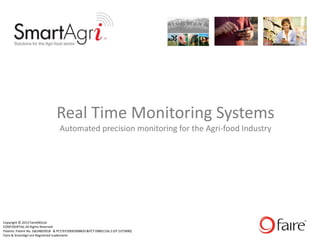 Real Time Monitoring Systems
                                  Automated precision monitoring for the Agri-food Industry




Copyright © 2013 Faire(NI)Ltd
CONFIDENTIAL All Rights Reserved
Patents: Patent No. GB2480391B & PCT/EP2009/008835 &PCT 09801156.2 (EP 2375890)
Faire & SmartAgri are Registered trademarks
 