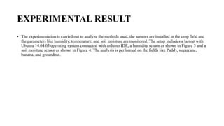 EXPERIMENTAL RESULT
• The experimentation is carried out to analyze the methods used, the sensors are installed in the crop field and
the parameters like humidity, temperature, and soil moisture are monitored. The setup includes a laptop with
Ubuntu 14.04.03 operating system connected with arduino IDE, a humidity sensor as shown in Figure 3 and a
soil moisture sensor as shown in Figure 4. The analysis is performed on the fields like Paddy, sugarcane,
banana, and groundnut.
 