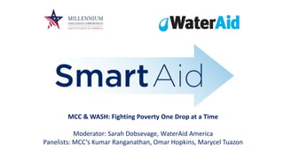MCC & WASH: Fighting Poverty One Drop at a Time
Moderator: Sarah Dobsevage, WaterAid America
Panelists: MCC’s Kumar Ranganathan, Omar Hopkins, Marycel Tuazon
 
