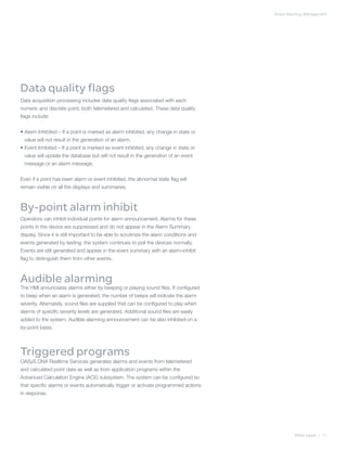 Smart Alarming Management




Data quality flags
Data acquisition processing includes data quality flags associated with each
numeric and discrete point, both telemetered and calculated. These data quality
flags include:


•  larm Inhibited – If a point is marked as alarm inhibited, any change in state or
  A
 value will not result in the generation of an alarm.
•  vent Inhibited – If a point is marked as event inhibited, any change in state or
  E
 value will update the database but will not result in the generation of an event
 message or an alarm message.


Even if a point has been alarm or event inhibited, the abnormal state flag will
remain visible on all the displays and summaries.



By-point alarm inhibit
Operators can inhibit individual points for alarm announcement. Alarms for these
points in the device are suppressed and do not appear in the Alarm Summary
display. Since it is still important to be able to scrutinize the alarm conditions and
events generated by testing, the system continues to poll the devices normally.
Events are still generated and appear in the event summary with an alarm-inhibit
flag to distinguish them from other events.



Audible alarming
The HMI annunciates alarms either by beeping or playing sound files. If configured
to beep when an alarm is generated, the number of beeps will indicate the alarm
severity. Alternately, sound files are supplied that can be configured to play when
alarms of specific severity levels are generated. Additional sound files are easily
added to the system. Audible alarming announcement can be also inhibited on a
by-point basis.




Triggered programs
OASyS DNA Realtime Services generates alarms and events from telemetered
and calculated point data as well as from application programs within the
Advanced Calculation Engine (ACE) subsystem. The system can be configured so
that specific alarms or events automatically trigger or activate programmed actions
in response.




                                                                                                  White paper | 11
 