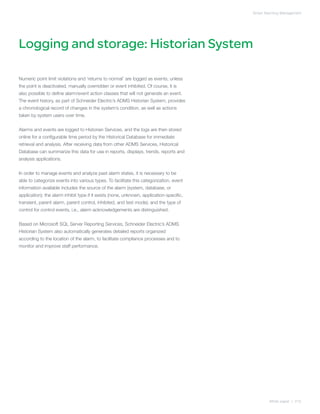 Smart Alarming Management




Logging and storage: Historian System

Numeric point limit violations and ‘returns to normal’ are logged as events, unless
the point is deactivated, manually overridden or event inhibited. Of course, it is
also possible to define alarm/event action classes that will not generate an event.
The event history, as part of Schneider Electric’s ADMS Historian System, provides
a chronological record of changes in the system’s condition, as well as actions
taken by system users over time.


Alarms and events are logged to Historian Services, and the logs are then stored
online for a configurable time period by the Historical Database for immediate
retrieval and analysis. After receiving data from other ADMS Services, Historical
Database can summarize this data for use in reports, displays, trends, reports and
analysis applications.


In order to manage events and analyze past alarm states, it is necessary to be
able to categorize events into various types. To facilitate this categorization, event
information available includes the source of the alarm (system, database, or
application); the alarm inhibit type if it exists (none, unknown, application-specific,
transient, parent alarm, parent control, inhibited, and test mode); and the type of
control for control events, i.e., alarm acknowledgements are distinguished.


Based on Microsoft SQL Server Reporting Services, Schneider Electric’s ADMS
Historian System also automatically generates detailed reports organized
according to the location of the alarm, to facilitate compliance processes and to
monitor and improve staff performance.




                                                                                                  White paper | 015
 