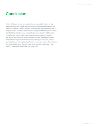 Smart Alarming Management




Conclusion

Electric utilities are seeing more solutions becoming available to them to help
realize the Smart Grid that will optimize distribution operations effectiveness and
efficiency. Schneider Electric’s InstAlarm Smart Alarming management solution is
designed to take advantage of the seamless integration of the field-proven OASyS
DNA SCADA and DMS services enabled by Schneider Electric’s ADMS. As this
comprehensive solution collects and analyzes real-time data from intelligent
field devices and recognizes and automates appropriate network adjustments,
the Smart Alarming solution identifies events judiciously at every level, helping
operators focus on truly significant performance issues and improve their response
efforts. Combining Smart Operations and Smart Alarming is a significant step
toward a streamlined, effective and safe Smart Grid.




                                                                                               White paper | 16
 
