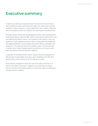 Smart Alarming Management




Executive summary

An electric grid alarming management system that works with real-time data is
vital for optimizing network performance and safety. This system also must have
the ability to finely tune alarms, to assure reliable event and condition notifications
without overloading control room operators and reducing alarming effectiveness.


Schneider Electric’s Smart Alarming Management solution works seamlessly with
the Schneider Electric Advanced DMS solution to put real-time data to work in the
most effective and efficient manner. The robustness of this solution is due to its
application to both database and system alarms. Configurable tools enable fast
and reliable identification of event severity and specific filtering, prioritization and
suppression. This approach assures that operator screens communicate what
is needed, when needed. Displays provide comprehensive summaries of alarm
status and actions performed that add to efficiency.


In particular, the Schneider Electric solution supports alarming management for
defined areas of responsibility. Focusing on alarm capabilities at the AOR level
optimizes both control and security for the network as a whole.


Smart Alarming management makes the most of the utility’s investment in its
real-time information infrastructure. Together, they provide vital and relevant
network information that enables operators to respond promptly and effectively to
changing network conditions.




                                                                                                     White paper | 01
 