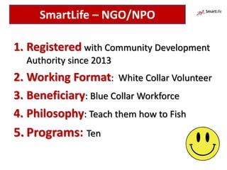 1. Registered with Community Development
Authority since 2013
2. Working Format: White Collar Volunteer
3. Beneficiary: Blue Collar Workforce
4. Philosophy: Teach them how to Fish
5. Programs: Ten
SmartLife – NGO/NPO
 