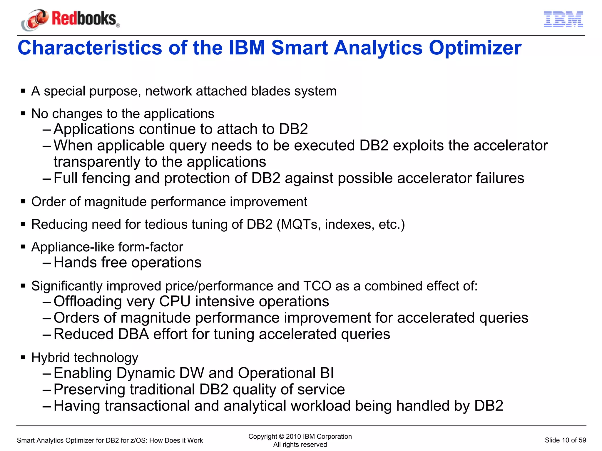 Characteristics of the IBM Smart Analytics Optimizer

    A special purpose, network attached blades system
    No changes to the applications
        – Applications continue to attach to DB2
        – When applicable query needs to be executed DB2 exploits the accelerator
          transparently to the applications
        – Full fencing and protection of DB2 against possible accelerator failures
    Order of magnitude performance improvement
    Reducing need for tedious tuning of DB2 (MQTs, indexes, etc.)
    Appliance-like form-factor
        – Hands free operations
    Significantly improved price/performance and TCO as a combined effect of:
        – Offloading very CPU intensive operations
        – Orders of magnitude performance improvement for accelerated queries
        – Reduced DBA effort for tuning accelerated queries
    Hybrid technology
        – Enabling Dynamic DW and Operational BI
        – Preserving traditional DB2 quality of service
        – Having transactional and analytical workload being handled by DB2
                                                               Copyright © 2010 IBM Corporation
Smart Analytics Optimizer for DB2 for z/OS: How Does it Work                                      Slide 10 of 59
                                                                      All rights reserved
 