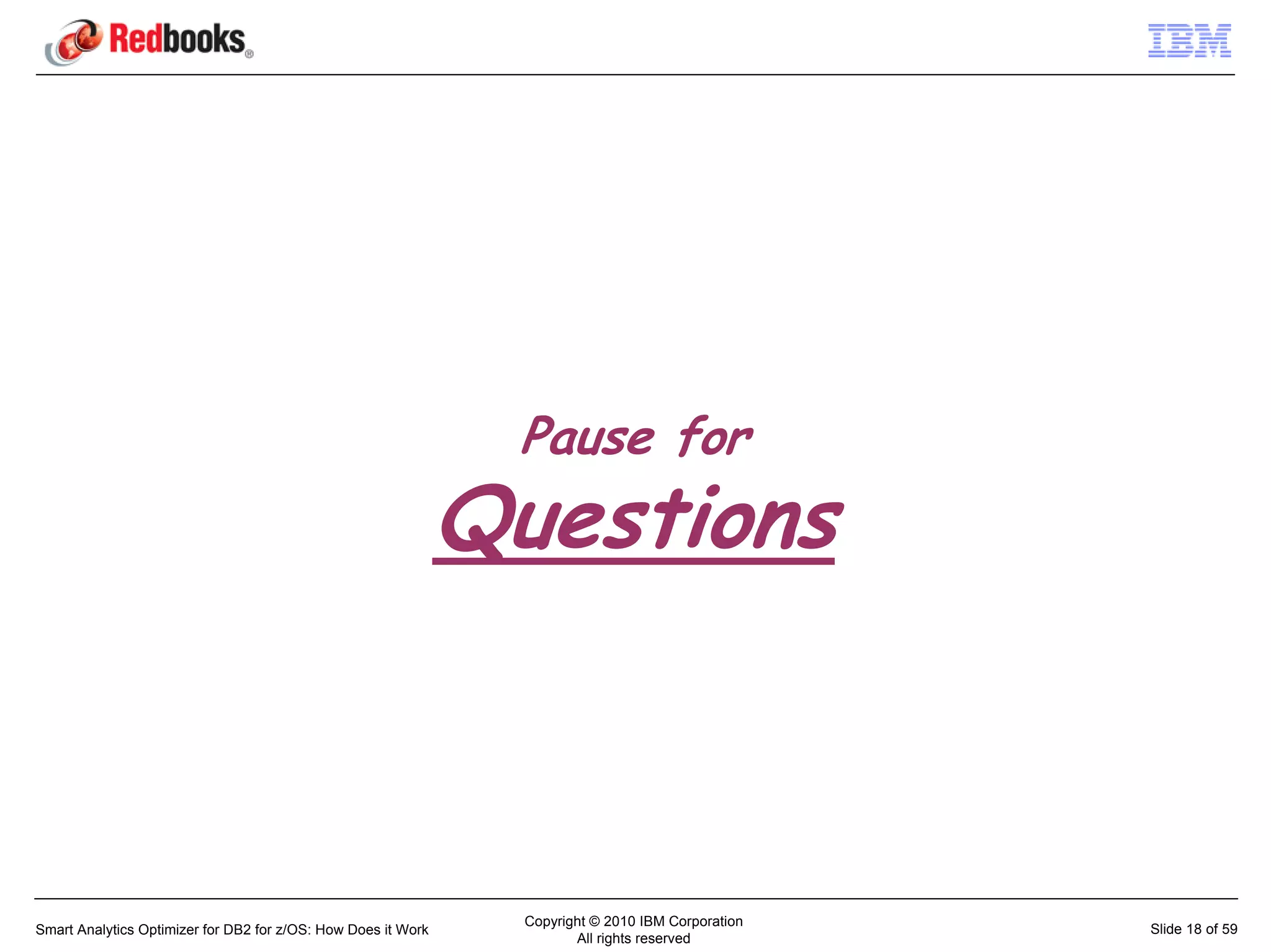 Pause for
                                                               Questions



                                                                 Copyright © 2010 IBM Corporation
Smart Analytics Optimizer for DB2 for z/OS: How Does it Work                                        Slide 18 of 59
                                                                        All rights reserved
 
