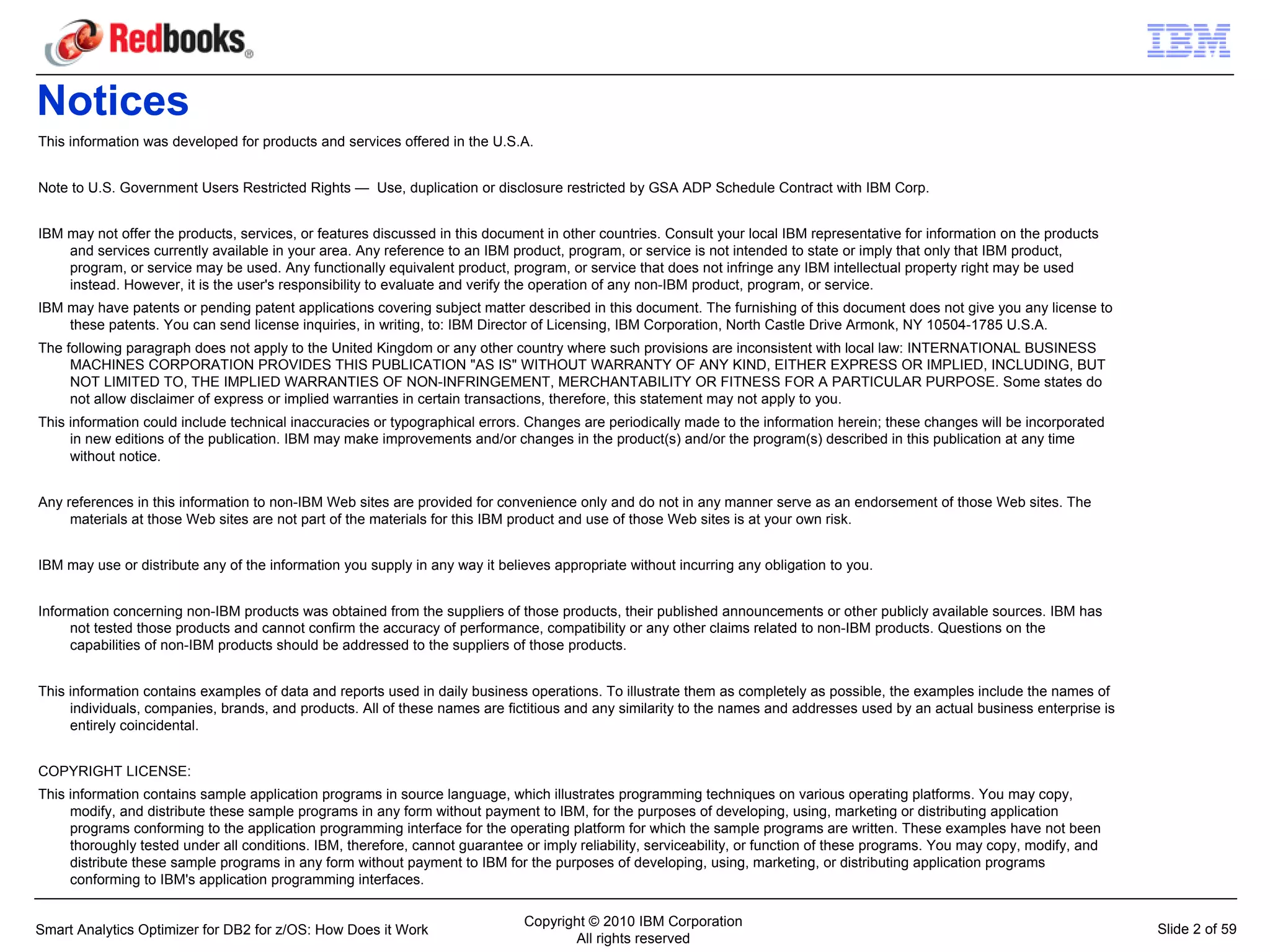 Notices
This information was developed for products and services offered in the U.S.A.


Note to U.S. Government Users Restricted Rights — Use, duplication or disclosure restricted by GSA ADP Schedule Contract with IBM Corp.


IBM may not offer the products, services, or features discussed in this document in other countries. Consult your local IBM representative for information on the products
    and services currently available in your area. Any reference to an IBM product, program, or service is not intended to state or imply that only that IBM product,
    program, or service may be used. Any functionally equivalent product, program, or service that does not infringe any IBM intellectual property right may be used
    instead. However, it is the user's responsibility to evaluate and verify the operation of any non-IBM product, program, or service.
IBM may have patents or pending patent applications covering subject matter described in this document. The furnishing of this document does not give you any license to
    these patents. You can send license inquiries, in writing, to: IBM Director of Licensing, IBM Corporation, North Castle Drive Armonk, NY 10504-1785 U.S.A.
The following paragraph does not apply to the United Kingdom or any other country where such provisions are inconsistent with local law: INTERNATIONAL BUSINESS
     MACHINES CORPORATION PROVIDES THIS PUBLICATION "AS IS" WITHOUT WARRANTY OF ANY KIND, EITHER EXPRESS OR IMPLIED, INCLUDING, BUT
     NOT LIMITED TO, THE IMPLIED WARRANTIES OF NON-INFRINGEMENT, MERCHANTABILITY OR FITNESS FOR A PARTICULAR PURPOSE. Some states do
     not allow disclaimer of express or implied warranties in certain transactions, therefore, this statement may not apply to you.
This information could include technical inaccuracies or typographical errors. Changes are periodically made to the information herein; these changes will be incorporated
     in new editions of the publication. IBM may make improvements and/or changes in the product(s) and/or the program(s) described in this publication at any time
     without notice.


Any references in this information to non-IBM Web sites are provided for convenience only and do not in any manner serve as an endorsement of those Web sites. The
     materials at those Web sites are not part of the materials for this IBM product and use of those Web sites is at your own risk.


IBM may use or distribute any of the information you supply in any way it believes appropriate without incurring any obligation to you.


Information concerning non-IBM products was obtained from the suppliers of those products, their published announcements or other publicly available sources. IBM has
     not tested those products and cannot confirm the accuracy of performance, compatibility or any other claims related to non-IBM products. Questions on the
     capabilities of non-IBM products should be addressed to the suppliers of those products.


This information contains examples of data and reports used in daily business operations. To illustrate them as completely as possible, the examples include the names of
     individuals, companies, brands, and products. All of these names are fictitious and any similarity to the names and addresses used by an actual business enterprise is
     entirely coincidental.


COPYRIGHT LICENSE:
This information contains sample application programs in source language, which illustrates programming techniques on various operating platforms. You may copy,
     modify, and distribute these sample programs in any form without payment to IBM, for the purposes of developing, using, marketing or distributing application
     programs conforming to the application programming interface for the operating platform for which the sample programs are written. These examples have not been
     thoroughly tested under all conditions. IBM, therefore, cannot guarantee or imply reliability, serviceability, or function of these programs. You may copy, modify, and
     distribute these sample programs in any form without payment to IBM for the purposes of developing, using, marketing, or distributing application programs
     conforming to IBM's application programming interfaces.

                                                                              Copyright © 2010 IBM Corporation
Smart Analytics Optimizer for DB2 for z/OS: How Does it Work                                                                                                                   Slide 2 of 59
                                                                                     All rights reserved
 