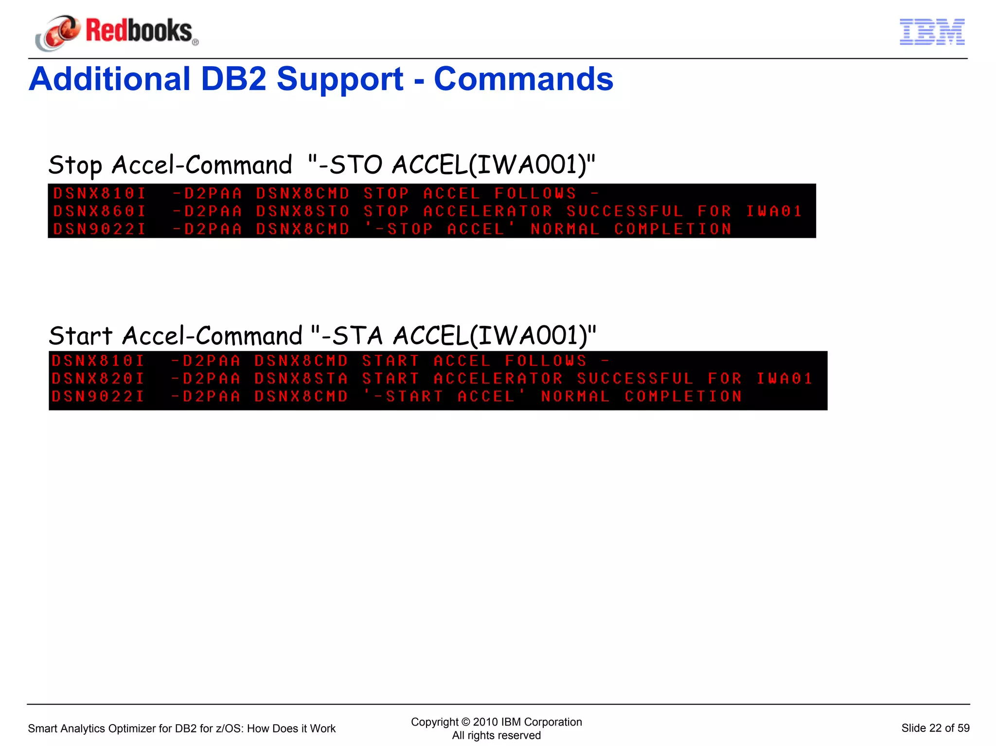 Additional DB2 Support - Commands

   Stop Accel-Command "-STO ACCEL(IWA001)"




   Start Accel-Command "-STA ACCEL(IWA001)"




                                                               Copyright © 2010 IBM Corporation
Smart Analytics Optimizer for DB2 for z/OS: How Does it Work                                      Slide 22 of 59
                                                                      All rights reserved
 
