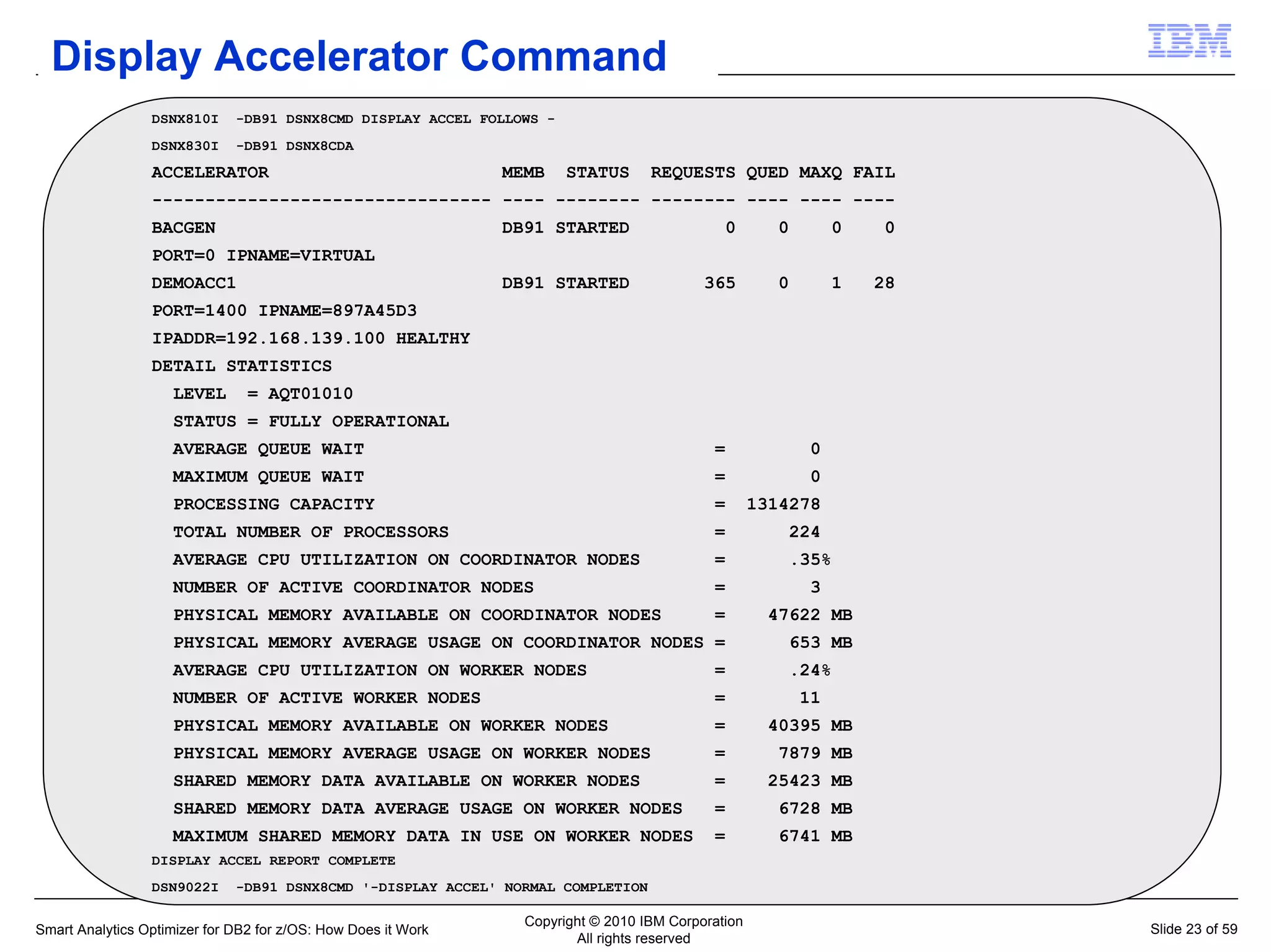 Display Accelerator Command
                 DSNX810I     -DB91 DSNX8CMD DISPLAY ACCEL FOLLOWS -
                 DSNX830I     -DB91 DSNX8CDA
                 ACCELERATOR                                   MEMB    STATUS      REQUESTS QUED MAXQ FAIL
                 -------------------------------- ---- -------- -------- ---- ---- ----
                 BACGEN                                        DB91 STARTED                   0       0        0   0
                 PORT=0 IPNAME=VIRTUAL
                 DEMOACC1                                      DB91 STARTED                365        0        1   28
                 PORT=1400 IPNAME=897A45D3
                 IPADDR=192.168.139.100 HEALTHY
                 DETAIL STATISTICS
                    LEVEL       = AQT01010
                    STATUS = FULLY OPERATIONAL
                    AVERAGE QUEUE WAIT                                                      =             0
                    MAXIMUM QUEUE WAIT                                                      =             0
                    PROCESSING CAPACITY                                                     =       1314278
                    TOTAL NUMBER OF PROCESSORS                                              =          224
                    AVERAGE CPU UTILIZATION ON COORDINATOR NODES                            =          .35%
                    NUMBER OF ACTIVE COORDINATOR NODES                                      =             3
                    PHYSICAL MEMORY AVAILABLE ON COORDINATOR NODES                          =        47622 MB
                    PHYSICAL MEMORY AVERAGE USAGE ON COORDINATOR NODES =                               653 MB
                    AVERAGE CPU UTILIZATION ON WORKER NODES                                 =          .24%
                    NUMBER OF ACTIVE WORKER NODES                                           =             11
                    PHYSICAL MEMORY AVAILABLE ON WORKER NODES                               =        40395 MB
                    PHYSICAL MEMORY AVERAGE USAGE ON WORKER NODES                           =         7879 MB
                    SHARED MEMORY DATA AVAILABLE ON WORKER NODES                            =        25423 MB
                    SHARED MEMORY DATA AVERAGE USAGE ON WORKER NODES                        =         6728 MB
                    MAXIMUM SHARED MEMORY DATA IN USE ON WORKER NODES                       =         6741 MB
                 DISPLAY ACCEL REPORT COMPLETE
                 DSN9022I     -DB91 DSNX8CMD '-DISPLAY ACCEL' NORMAL COMPLETION

                                                                 Copyright © 2010 IBM Corporation
Smart Analytics Optimizer for DB2 for z/OS: How Does it Work                                                            Slide 23 of 59
                                                                        All rights reserved
 