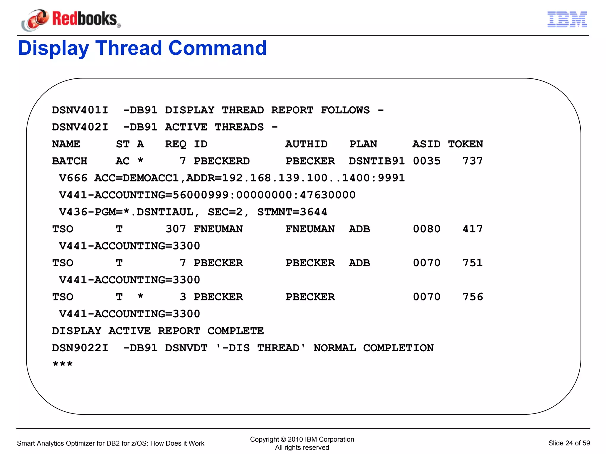 Display Thread Command

           DSNV401I -DB91 DISPLAY THREAD REPORT FOLLOWS -
           DSNV402I -DB91 ACTIVE THREADS -
           NAME     ST A   REQ ID           AUTHID   PLAN     ASID TOKEN
           BATCH    AC *     7 PBECKERD     PBECKER DSNTIB91 0035    737
            V666 ACC=DEMOACC1,ADDR=192.168.139.100..1400:9991
            V441-ACCOUNTING=56000999:00000000:47630000
            V436-PGM=*.DSNTIAUL, SEC=2, STMNT=3644
           TSO      T      307 FNEUMAN      FNEUMAN ADB       0080   417
            V441-ACCOUNTING=3300
           TSO      T        7 PBECKER      PBECKER ADB       0070   751
            V441-ACCOUNTING=3300
           TSO      T *      3 PBECKER      PBECKER           0070   756
            V441-ACCOUNTING=3300
           DISPLAY ACTIVE REPORT COMPLETE
           DSN9022I -DB91 DSNVDT '-DIS THREAD' NORMAL COMPLETION
           ***




                                                               Copyright © 2010 IBM Corporation
Smart Analytics Optimizer for DB2 for z/OS: How Does it Work                                      Slide 24 of 59
                                                                      All rights reserved
 