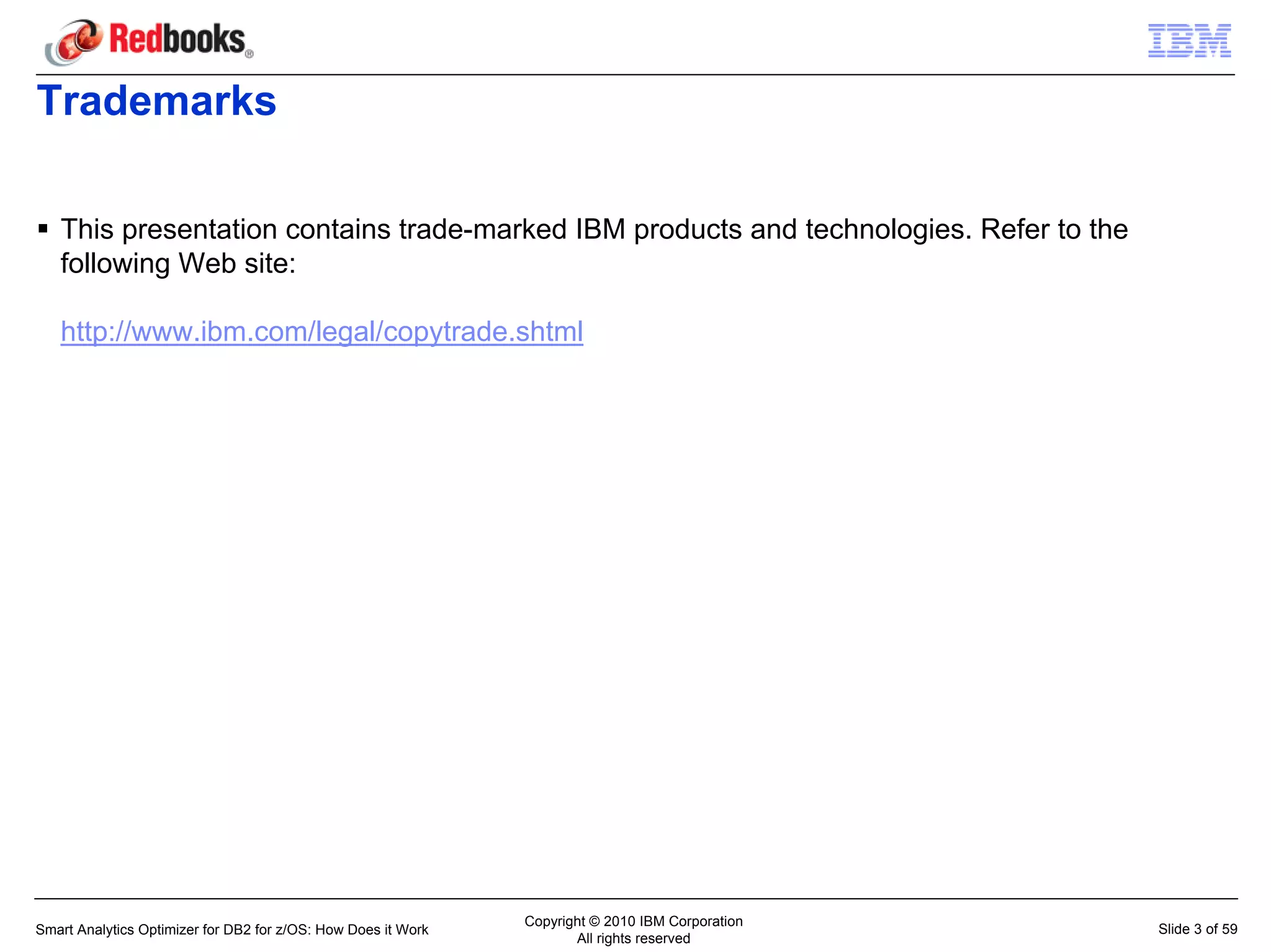 Trademarks

   This presentation contains trade-marked IBM products and technologies. Refer to the
   following Web site:

   http://www.ibm.com/legal/copytrade.shtml




                                                               Copyright © 2010 IBM Corporation
Smart Analytics Optimizer for DB2 for z/OS: How Does it Work                                      Slide 3 of 59
                                                                      All rights reserved
 