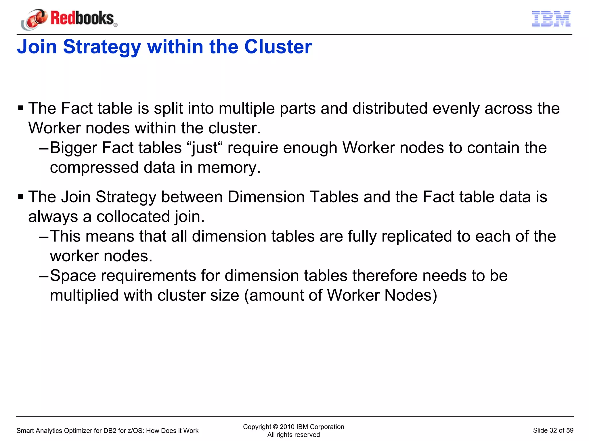 Join Strategy within the Cluster


   The Fact table is split into multiple parts and distributed evenly across the
   Worker nodes within the cluster.
    –Bigger Fact tables “just“ require enough Worker nodes to contain the
     compressed data in memory.
   The Join Strategy between Dimension Tables and the Fact table data is
   always a collocated join.
     –This means that all dimension tables are fully replicated to each of the
      worker nodes.
     –Space requirements for dimension tables therefore needs to be
      multiplied with cluster size (amount of Worker Nodes)




                                                               Copyright © 2010 IBM Corporation
Smart Analytics Optimizer for DB2 for z/OS: How Does it Work                                      Slide 32 of 59
                                                                      All rights reserved
 