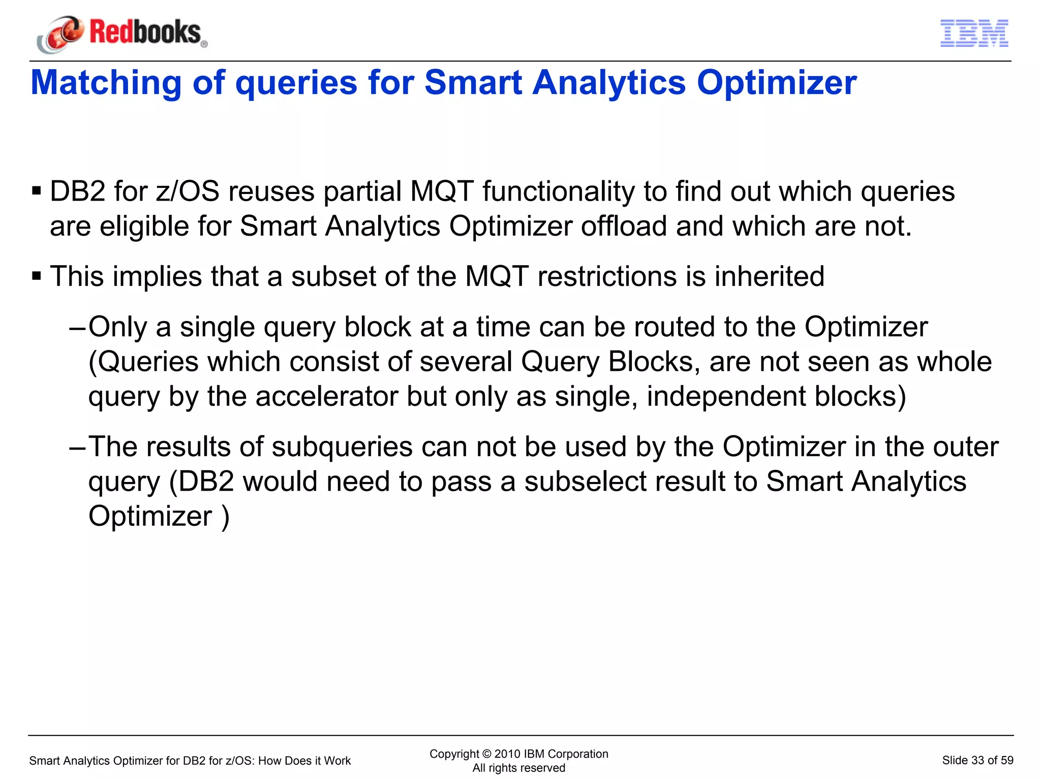Matching of queries for Smart Analytics Optimizer


   DB2 for z/OS reuses partial MQT functionality to find out which queries
   are eligible for Smart Analytics Optimizer offload and which are not.
   This implies that a subset of the MQT restrictions is inherited
       –Only a single query block at a time can be routed to the Optimizer
        (Queries which consist of several Query Blocks, are not seen as whole
        query by the accelerator but only as single, independent blocks)
       –The results of subqueries can not be used by the Optimizer in the outer
        query (DB2 would need to pass a subselect result to Smart Analytics
        Optimizer )




                                                               Copyright © 2010 IBM Corporation
Smart Analytics Optimizer for DB2 for z/OS: How Does it Work                                      Slide 33 of 59
                                                                      All rights reserved
 