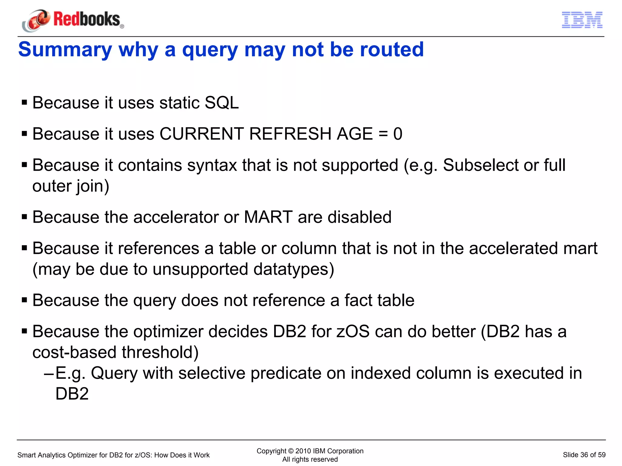 Summary why a query may not be routed

    Because it uses static SQL
    Because it uses CURRENT REFRESH AGE = 0
    Because it contains syntax that is not supported (e.g. Subselect or full
    outer join)
    Because the accelerator or MART are disabled
    Because it references a table or column that is not in the accelerated mart
    (may be due to unsupported datatypes)
    Because the query does not reference a fact table
    Because the optimizer decides DB2 for zOS can do better (DB2 has a
    cost-based threshold)
     –E.g. Query with selective predicate on indexed column is executed in
       DB2


                                                               Copyright © 2010 IBM Corporation
Smart Analytics Optimizer for DB2 for z/OS: How Does it Work                                      Slide 36 of 59
                                                                      All rights reserved
 