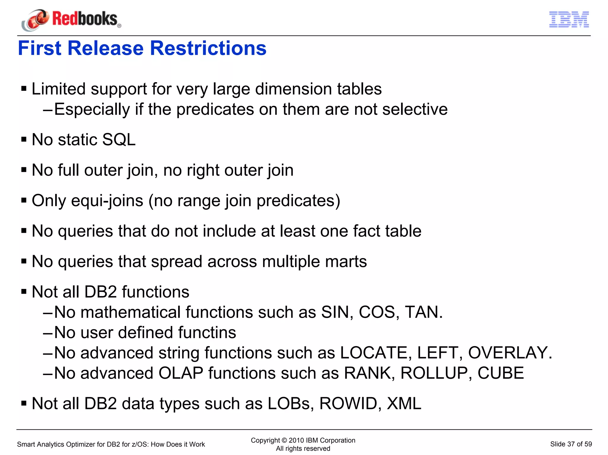 First Release Restrictions
    Limited support for very large dimension tables
      –Especially if the predicates on them are not selective
    No static SQL
    No full outer join, no right outer join
    Only equi-joins (no range join predicates)
    No queries that do not include at least one fact table
    No queries that spread across multiple marts
    Not all DB2 functions
     –No mathematical functions such as SIN, COS, TAN.
     –No user defined functins
     –No advanced string functions such as LOCATE, LEFT, OVERLAY.
     –No advanced OLAP functions such as RANK, ROLLUP, CUBE
    Not all DB2 data types such as LOBs, ROWID, XML
                                                               Copyright © 2010 IBM Corporation
Smart Analytics Optimizer for DB2 for z/OS: How Does it Work                                      Slide 37 of 59
                                                                      All rights reserved
 