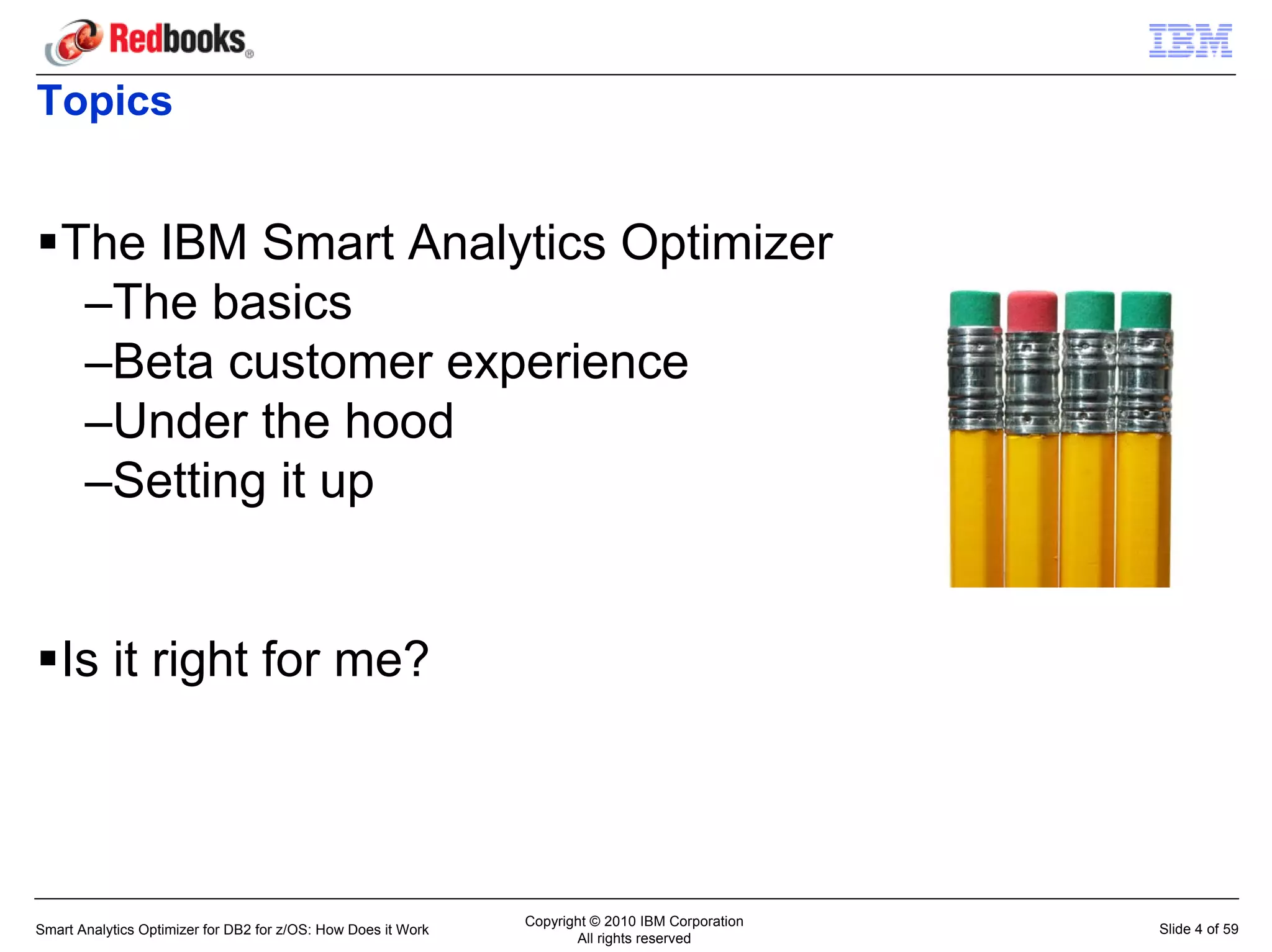 Topics


   The IBM Smart Analytics Optimizer
    –The basics
    –Beta customer experience
    –Under the hood
    –Setting it up


   Is it right for me?




                                                               Copyright © 2010 IBM Corporation
Smart Analytics Optimizer for DB2 for z/OS: How Does it Work                                      Slide 4 of 59
                                                                      All rights reserved
 
