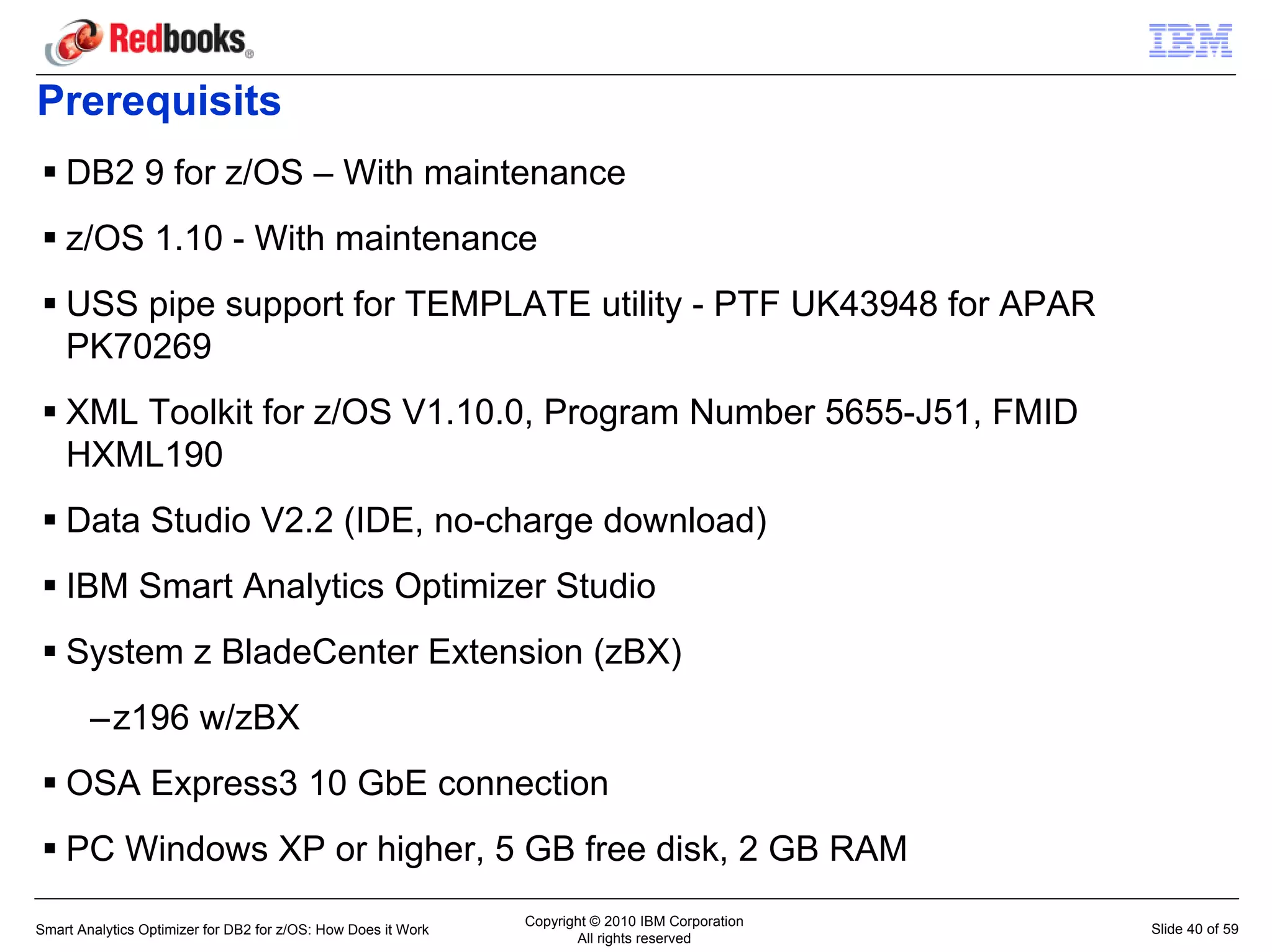 Prerequisits
    DB2 9 for z/OS – With maintenance
    z/OS 1.10 - With maintenance
    USS pipe support for TEMPLATE utility - PTF UK43948 for APAR
    PK70269
    XML Toolkit for z/OS V1.10.0, Program Number 5655-J51, FMID
    HXML190
    Data Studio V2.2 (IDE, no-charge download)
    IBM Smart Analytics Optimizer Studio
    System z BladeCenter Extension (zBX)
        –z196 w/zBX
    OSA Express3 10 GbE connection
    PC Windows XP or higher, 5 GB free disk, 2 GB RAM
                                                               Copyright © 2010 IBM Corporation
Smart Analytics Optimizer for DB2 for z/OS: How Does it Work                                      Slide 40 of 59
                                                                      All rights reserved
 