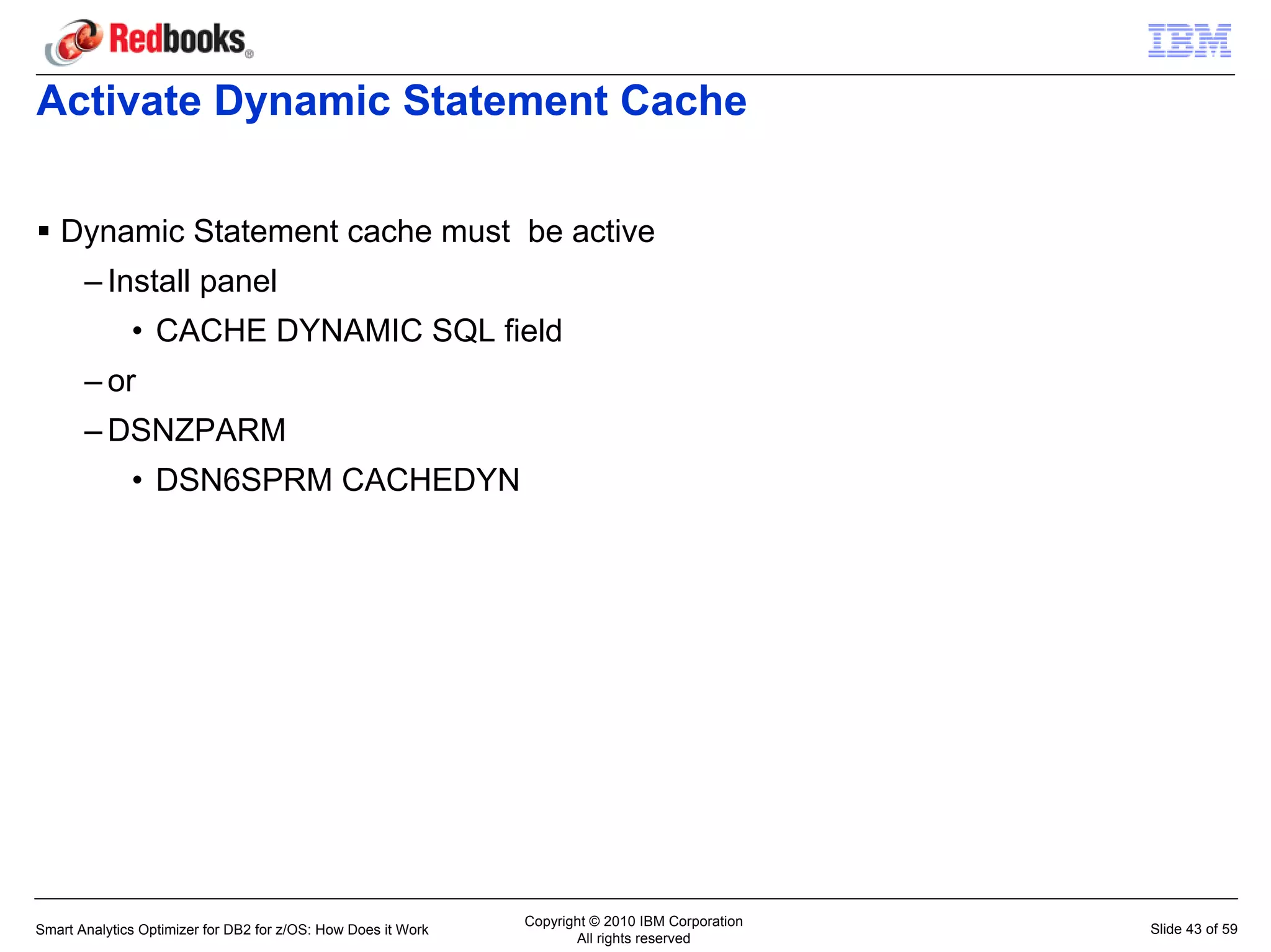 Activate Dynamic Statement Cache

   Dynamic Statement cache must be active
       – Install panel
              • CACHE DYNAMIC SQL field
       – or
       – DSNZPARM
              • DSN6SPRM CACHEDYN




                                                               Copyright © 2010 IBM Corporation
Smart Analytics Optimizer for DB2 for z/OS: How Does it Work                                      Slide 43 of 59
                                                                      All rights reserved
 