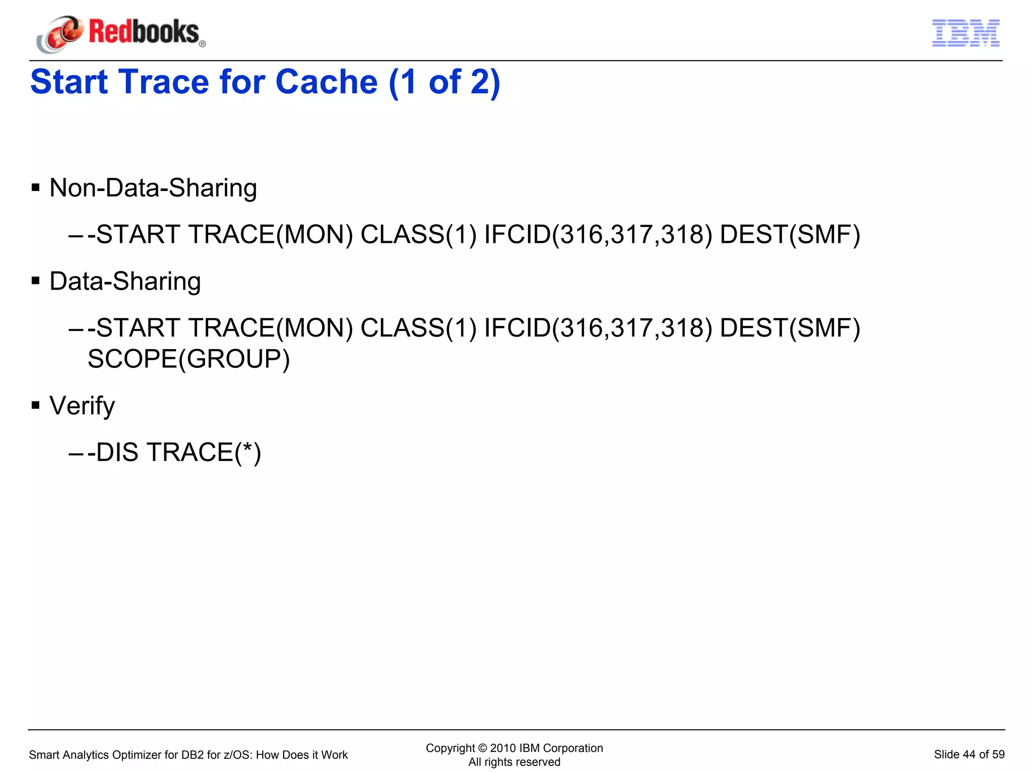 Start Trace for Cache (1 of 2)

   Non-Data-Sharing
       – -START TRACE(MON) CLASS(1) IFCID(316,317,318) DEST(SMF)
   Data-Sharing
       – -START TRACE(MON) CLASS(1) IFCID(316,317,318) DEST(SMF)
         SCOPE(GROUP)
   Verify
       – -DIS TRACE(*)




                                                               Copyright © 2010 IBM Corporation
Smart Analytics Optimizer for DB2 for z/OS: How Does it Work                                      Slide 44 of 59
                                                                      All rights reserved
 
