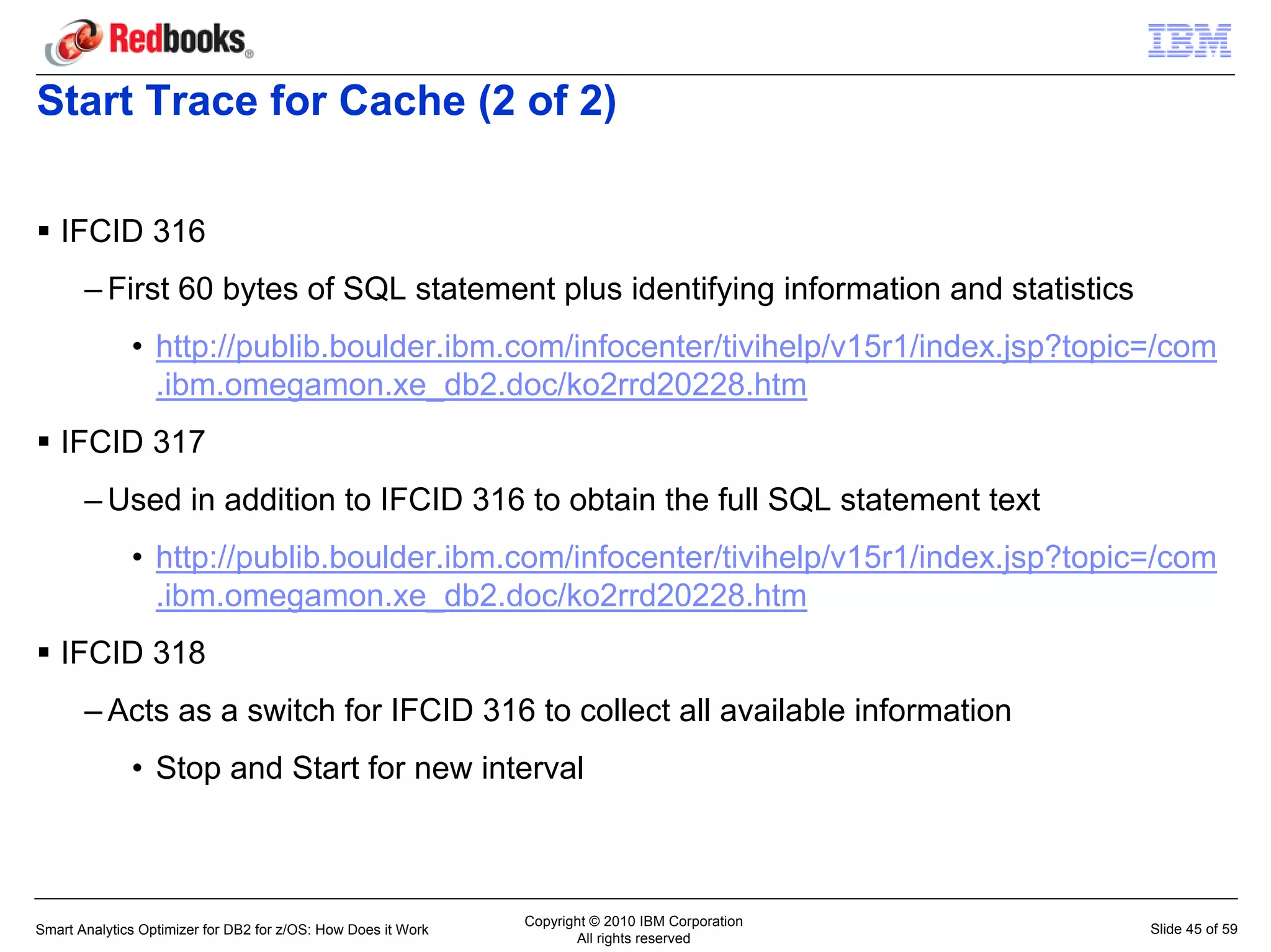 Start Trace for Cache (2 of 2)

   IFCID 316
       – First 60 bytes of SQL statement plus identifying information and statistics
              • http://publib.boulder.ibm.com/infocenter/tivihelp/v15r1/index.jsp?topic=/com
                .ibm.omegamon.xe_db2.doc/ko2rrd20228.htm
   IFCID 317
       – Used in addition to IFCID 316 to obtain the full SQL statement text
              • http://publib.boulder.ibm.com/infocenter/tivihelp/v15r1/index.jsp?topic=/com
                .ibm.omegamon.xe_db2.doc/ko2rrd20228.htm
   IFCID 318
       – Acts as a switch for IFCID 316 to collect all available information
              • Stop and Start for new interval



                                                               Copyright © 2010 IBM Corporation
Smart Analytics Optimizer for DB2 for z/OS: How Does it Work                                      Slide 45 of 59
                                                                      All rights reserved
 