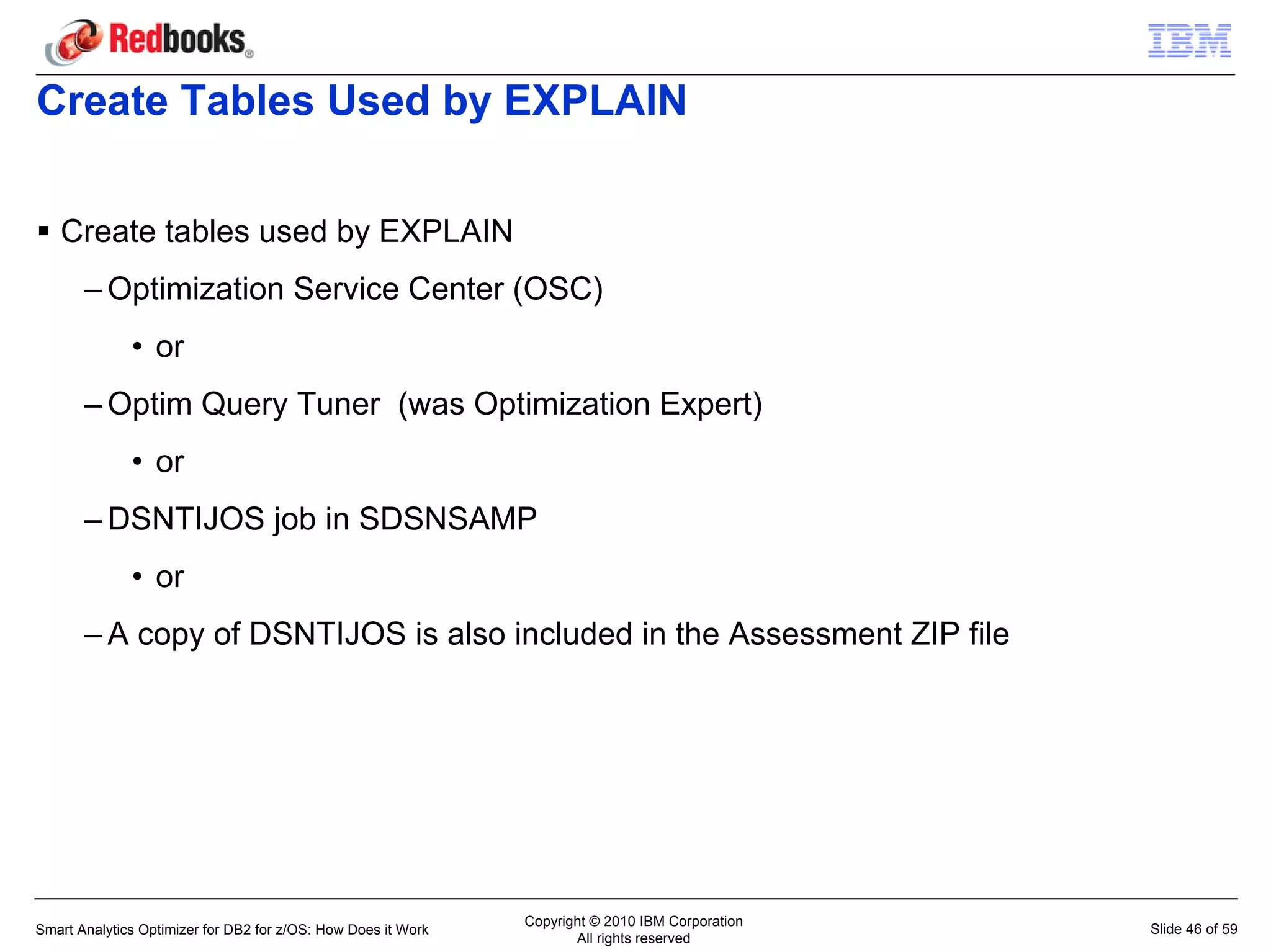 Create Tables Used by EXPLAIN

   Create tables used by EXPLAIN
       – Optimization Service Center (OSC)
              • or
       – Optim Query Tuner (was Optimization Expert)
              • or
       – DSNTIJOS job in SDSNSAMP
              • or
       – A copy of DSNTIJOS is also included in the Assessment ZIP file




                                                               Copyright © 2010 IBM Corporation
Smart Analytics Optimizer for DB2 for z/OS: How Does it Work                                      Slide 46 of 59
                                                                      All rights reserved
 