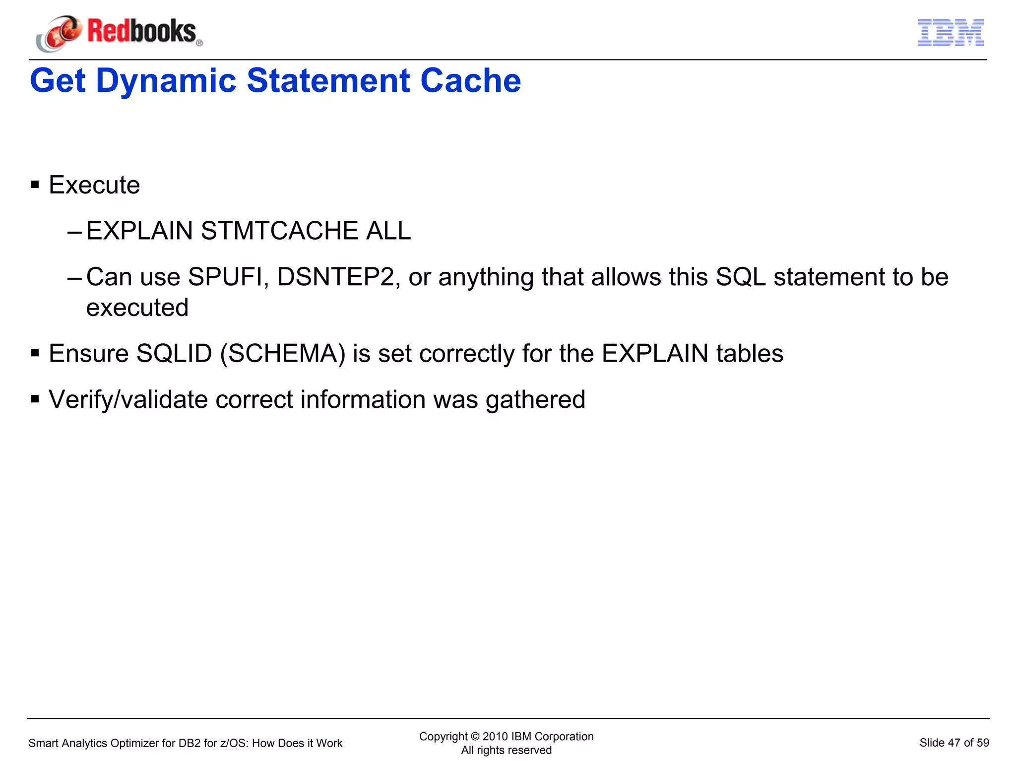 Get Dynamic Statement Cache

   Execute
       – EXPLAIN STMTCACHE ALL
       – Can use SPUFI, DSNTEP2, or anything that allows this SQL statement to be
         executed
   Ensure SQLID (SCHEMA) is set correctly for the EXPLAIN tables
   Verify/validate correct information was gathered




                                                               Copyright © 2010 IBM Corporation
Smart Analytics Optimizer for DB2 for z/OS: How Does it Work                                      Slide 47 of 59
                                                                      All rights reserved
 
