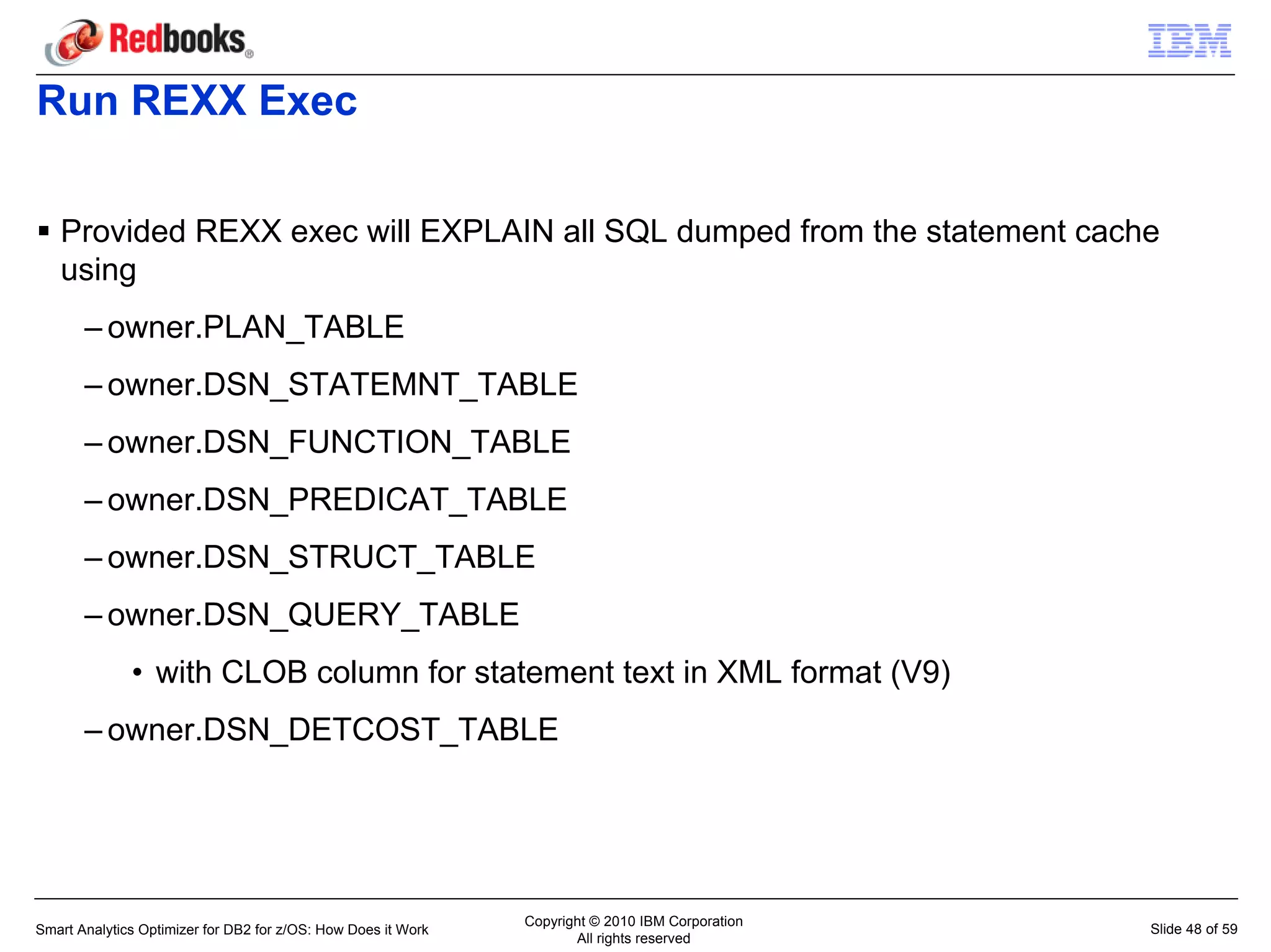 Run REXX Exec

   Provided REXX exec will EXPLAIN all SQL dumped from the statement cache
   using
       – owner.PLAN_TABLE
       – owner.DSN_STATEMNT_TABLE
       – owner.DSN_FUNCTION_TABLE
       – owner.DSN_PREDICAT_TABLE
       – owner.DSN_STRUCT_TABLE
       – owner.DSN_QUERY_TABLE
              • with CLOB column for statement text in XML format (V9)
       – owner.DSN_DETCOST_TABLE




                                                               Copyright © 2010 IBM Corporation
Smart Analytics Optimizer for DB2 for z/OS: How Does it Work                                      Slide 48 of 59
                                                                      All rights reserved
 