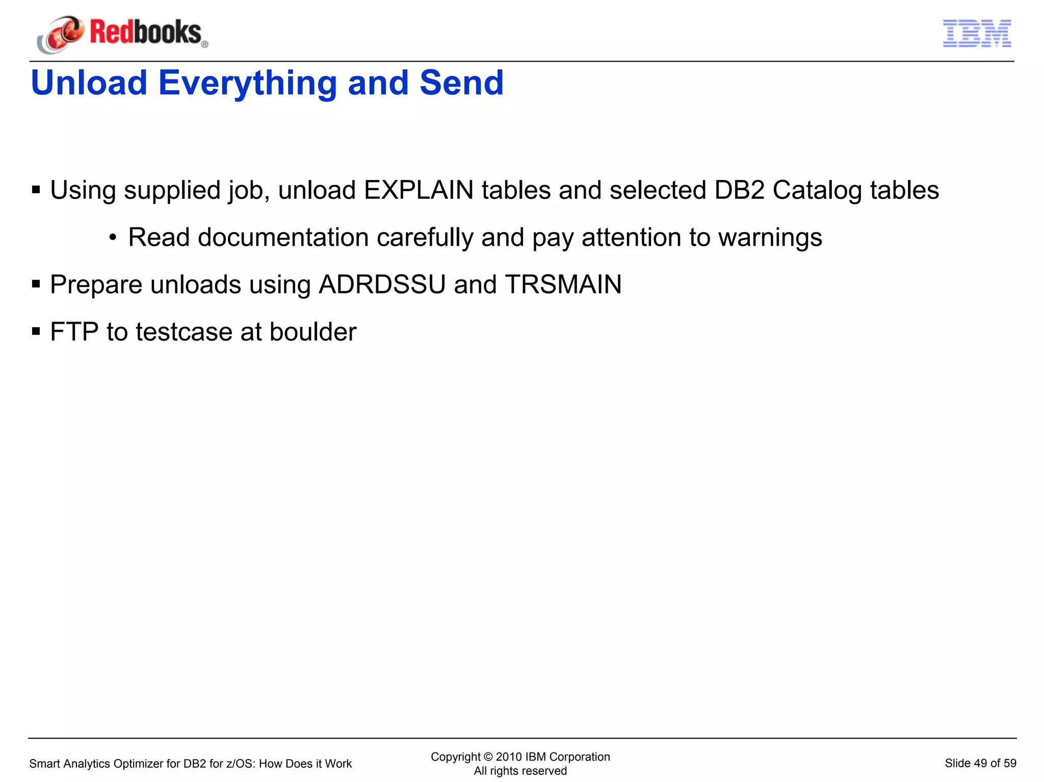Unload Everything and Send

   Using supplied job, unload EXPLAIN tables and selected DB2 Catalog tables
              • Read documentation carefully and pay attention to warnings
   Prepare unloads using ADRDSSU and TRSMAIN
   FTP to testcase at boulder




                                                               Copyright © 2010 IBM Corporation
Smart Analytics Optimizer for DB2 for z/OS: How Does it Work                                      Slide 49 of 59
                                                                      All rights reserved
 