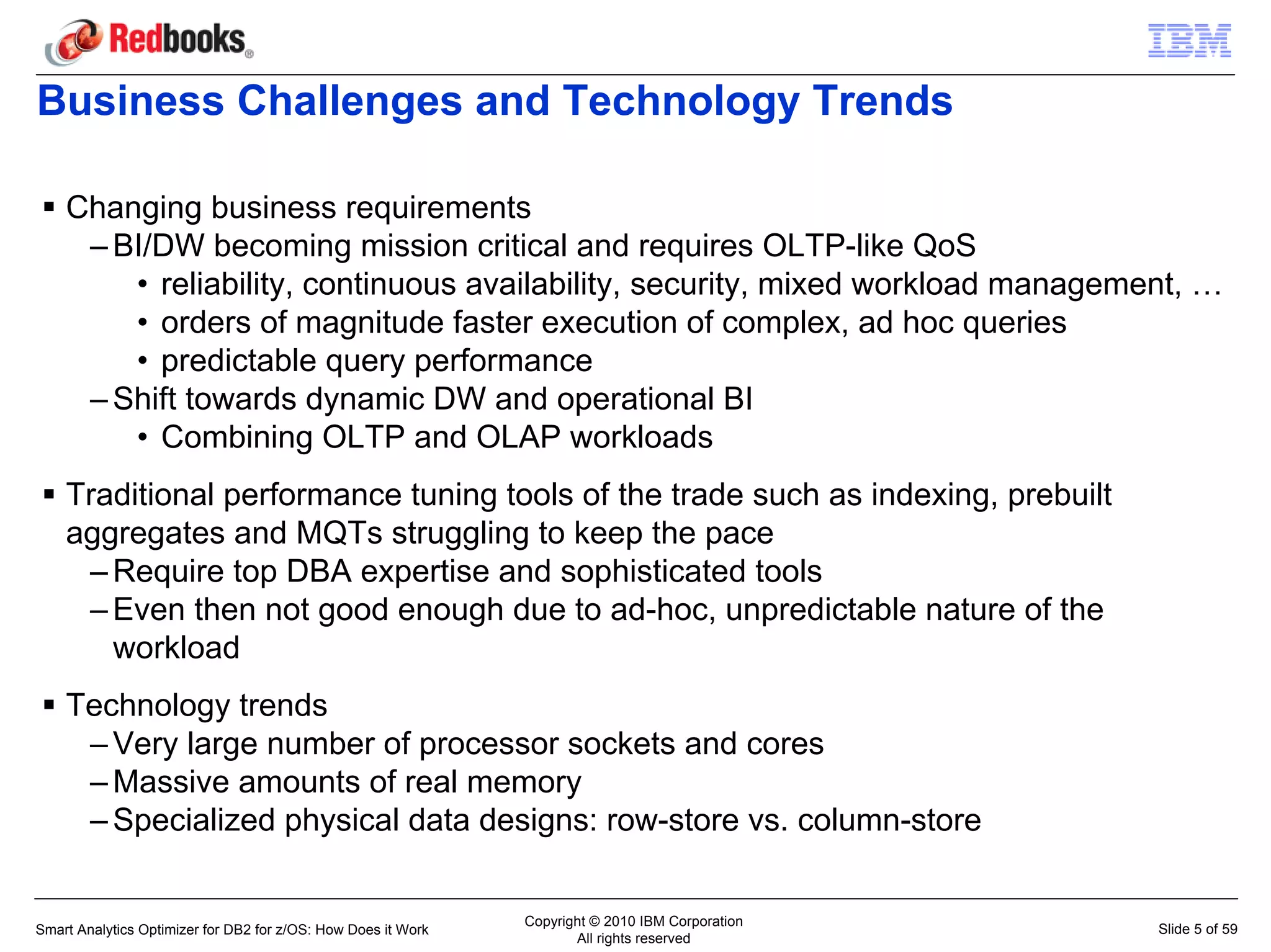 Business Challenges and Technology Trends

    Changing business requirements
     – BI/DW becoming mission critical and requires OLTP-like QoS
        • reliability, continuous availability, security, mixed workload management, …
        • orders of magnitude faster execution of complex, ad hoc queries
        • predictable query performance
     – Shift towards dynamic DW and operational BI
        • Combining OLTP and OLAP workloads
    Traditional performance tuning tools of the trade such as indexing, prebuilt
    aggregates and MQTs struggling to keep the pace
     – Require top DBA expertise and sophisticated tools
     – Even then not good enough due to ad-hoc, unpredictable nature of the
       workload
    Technology trends
     – Very large number of processor sockets and cores
     – Massive amounts of real memory
     – Specialized physical data designs: row-store vs. column-store

                                                               Copyright © 2010 IBM Corporation
Smart Analytics Optimizer for DB2 for z/OS: How Does it Work                                      Slide 5 of 59
                                                                      All rights reserved
 