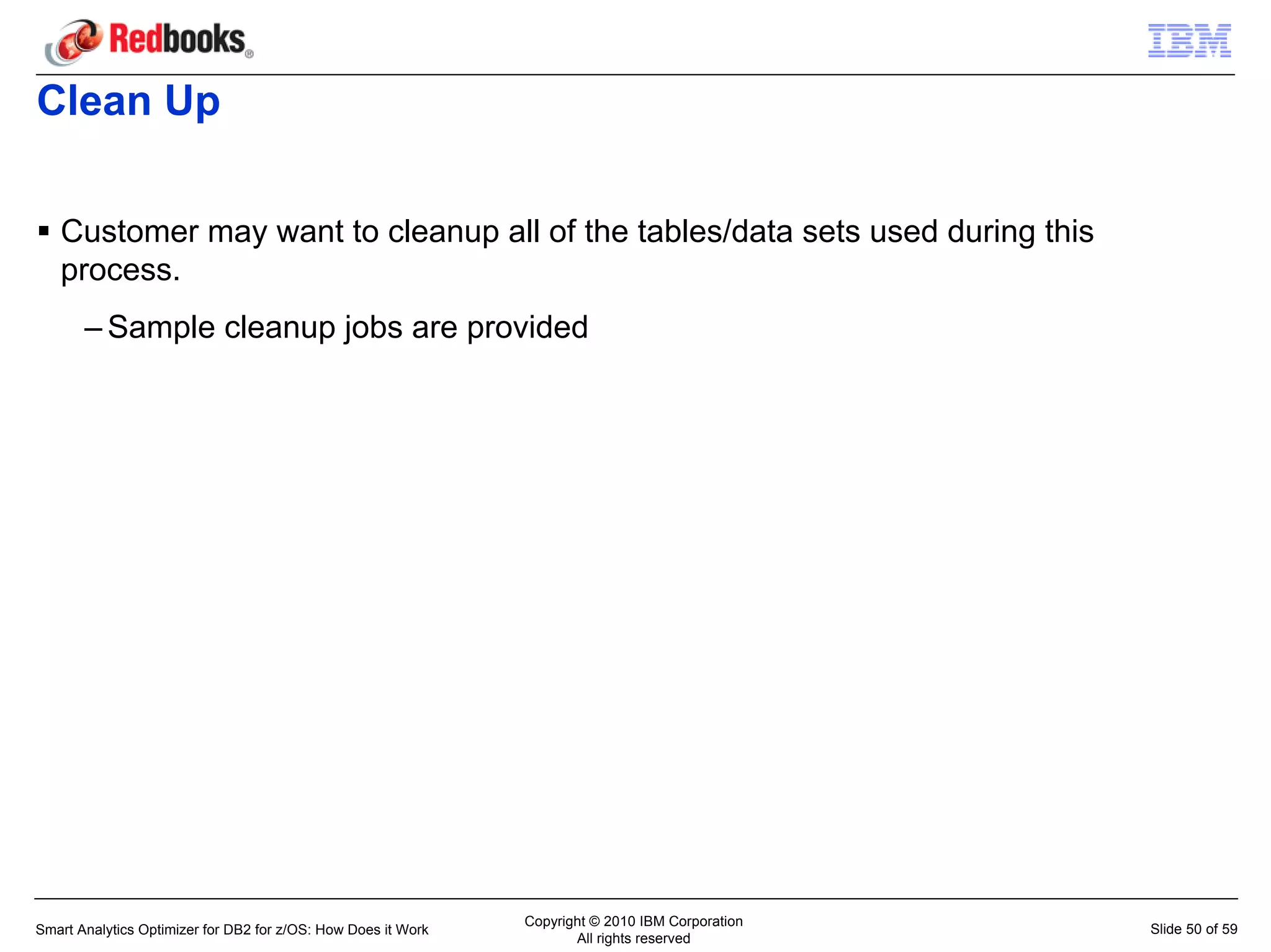 Clean Up

   Customer may want to cleanup all of the tables/data sets used during this
   process.
       – Sample cleanup jobs are provided




                                                               Copyright © 2010 IBM Corporation
Smart Analytics Optimizer for DB2 for z/OS: How Does it Work                                      Slide 50 of 59
                                                                      All rights reserved
 