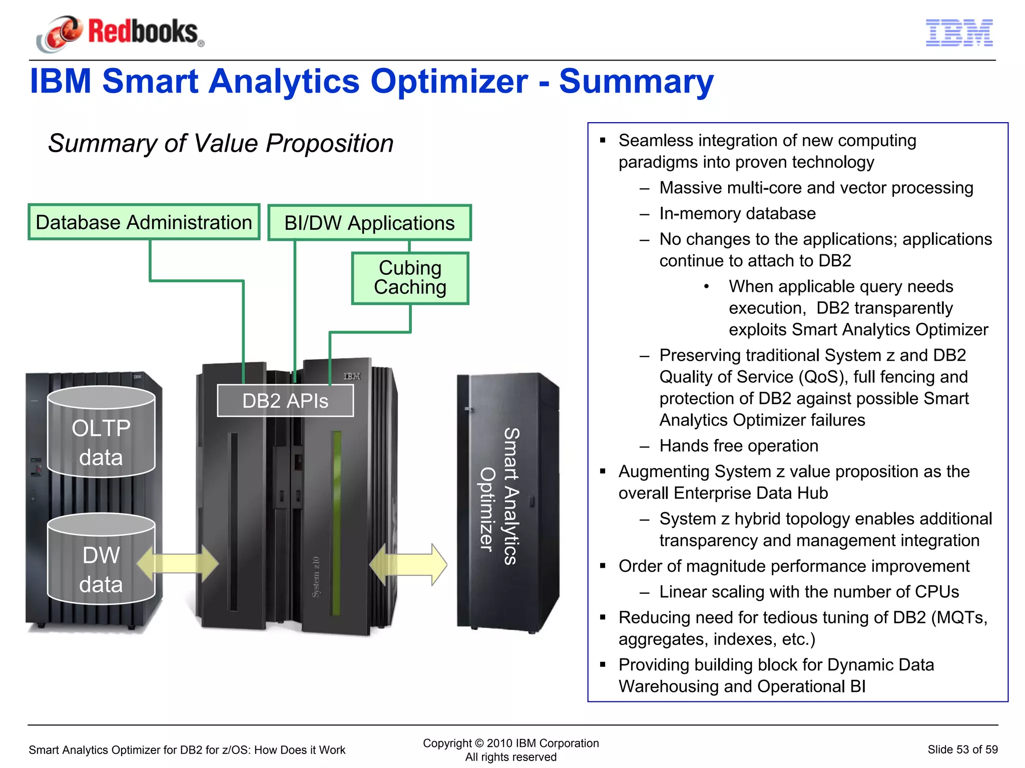 IBM Smart Analytics Optimizer - Summary
   Summary of Value Proposition                                                                       Seamless integration of new computing
                                                                                                      paradigms into proven technology
                                                                                                        – Massive multi-core and vector processing
                                                                                                        – In-memory database
 Database Administration                        BI/DW Applications
                                                                                                        – No changes to the applications; applications
                                                               Cubing                                      continue to attach to DB2
                                                               Caching                                           • When applicable query needs
                                                                                                                     execution, DB2 transparently
                                                                                                                     exploits Smart Analytics Optimizer
                                                                                                        – Preserving traditional System z and DB2
                                                                                                           Quality of Service (QoS), full fencing and
                                        DB2 APIs                                                           protection of DB2 against possible Smart
                                                                                                           Analytics Optimizer failures
        OLTP


                                                                            Smart Analytics
                                                                                                        – Hands free operation
        data
                                                                               Optimizer              Augmenting System z value proposition as the
                                                                                                      overall Enterprise Data Hub
                                                                                                        – System z hybrid topology enables additional
                                                                                                           transparency and management integration
         DW                                                                                           Order of magnitude performance improvement
         data                                                                                           – Linear scaling with the number of CPUs
                                                                                                      Reducing need for tedious tuning of DB2 (MQTs,
                                                                                                      aggregates, indexes, etc.)
                                                                                                      Providing building block for Dynamic Data
                                                                                                      Warehousing and Operational BI


                                                                   Copyright © 2010 IBM Corporation
Smart Analytics Optimizer for DB2 for z/OS: How Does it Work                                                                                  Slide 53 of 59
                                                                          All rights reserved
 