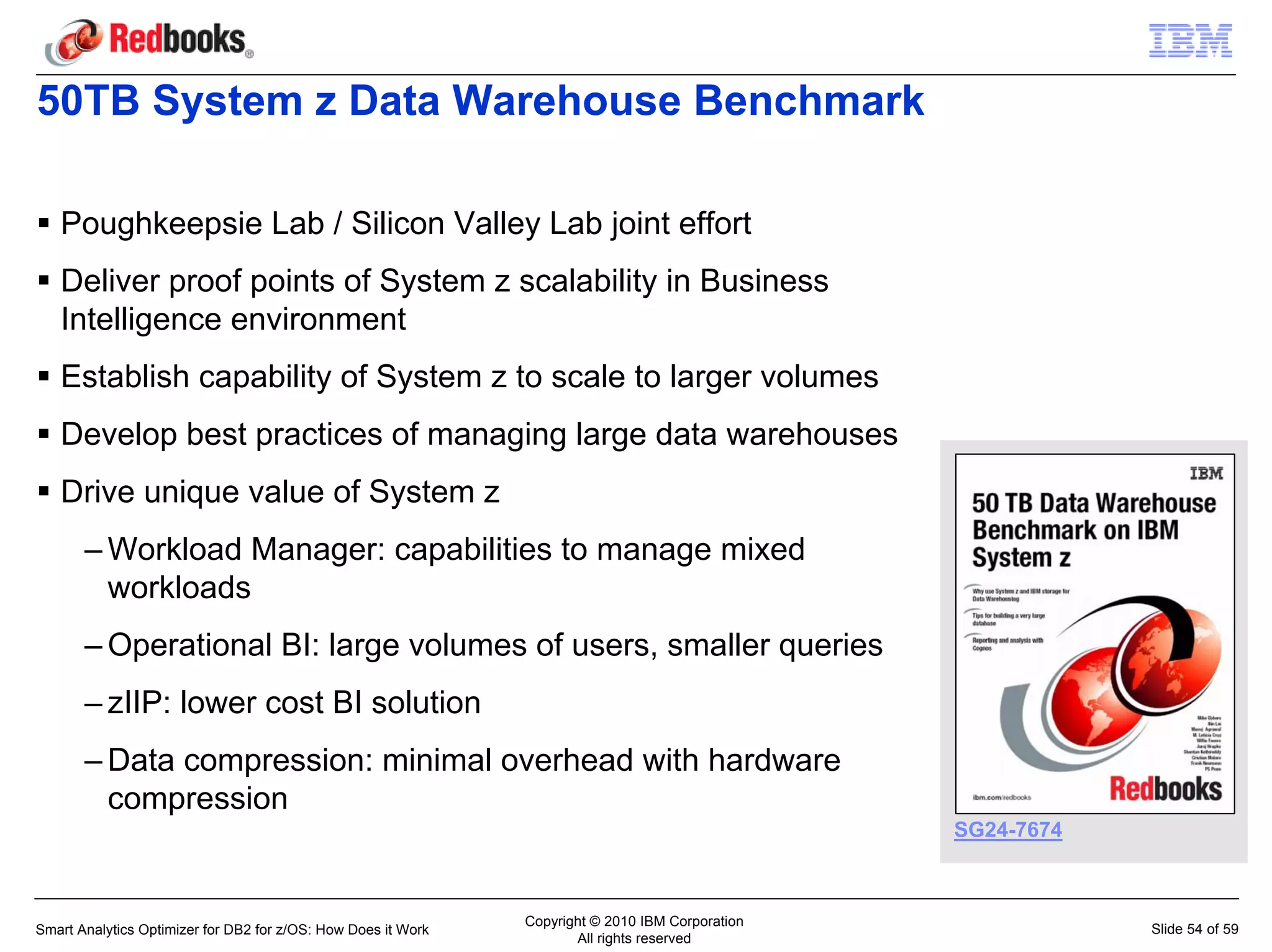 50TB System z Data Warehouse Benchmark

   Poughkeepsie Lab / Silicon Valley Lab joint effort
   Deliver proof points of System z scalability in Business
   Intelligence environment
   Establish capability of System z to scale to larger volumes
   Develop best practices of managing large data warehouses
   Drive unique value of System z
       – Workload Manager: capabilities to manage mixed
         workloads
       – Operational BI: large volumes of users, smaller queries
       – zIIP: lower cost BI solution
       – Data compression: minimal overhead with hardware
         compression
                                                                                                  SG24-7674



                                                               Copyright © 2010 IBM Corporation
Smart Analytics Optimizer for DB2 for z/OS: How Does it Work                                                  Slide 54 of 59
                                                                      All rights reserved
 