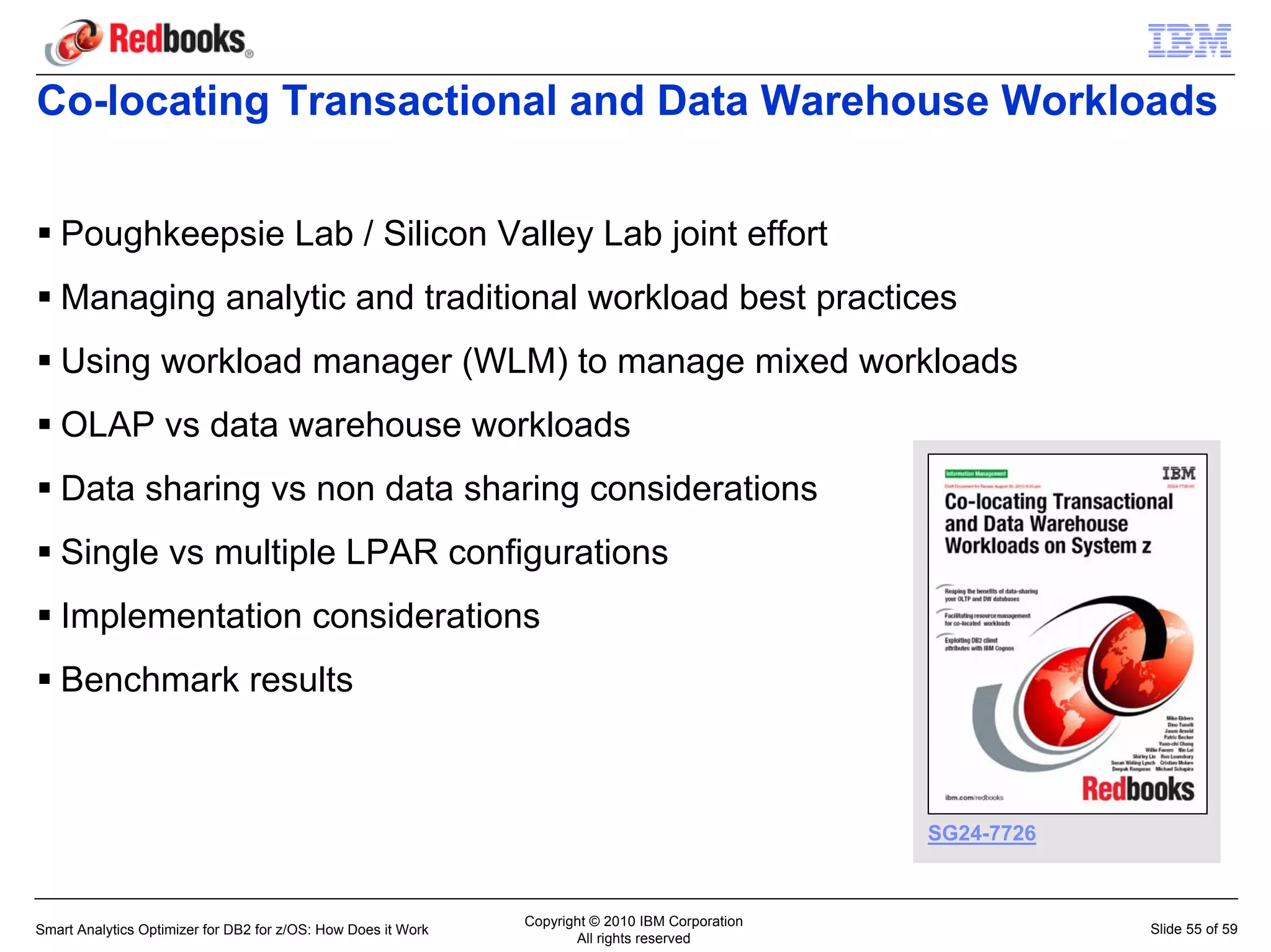 Co-locating Transactional and Data Warehouse Workloads


   Poughkeepsie Lab / Silicon Valley Lab joint effort
   Managing analytic and traditional workload best practices
   Using workload manager (WLM) to manage mixed workloads
   OLAP vs data warehouse workloads
   Data sharing vs non data sharing considerations
   Single vs multiple LPAR configurations
   Implementation considerations
   Benchmark results



                                                                                                  SG24-7726



                                                               Copyright © 2010 IBM Corporation
Smart Analytics Optimizer for DB2 for z/OS: How Does it Work                                                  Slide 55 of 59
                                                                      All rights reserved
 