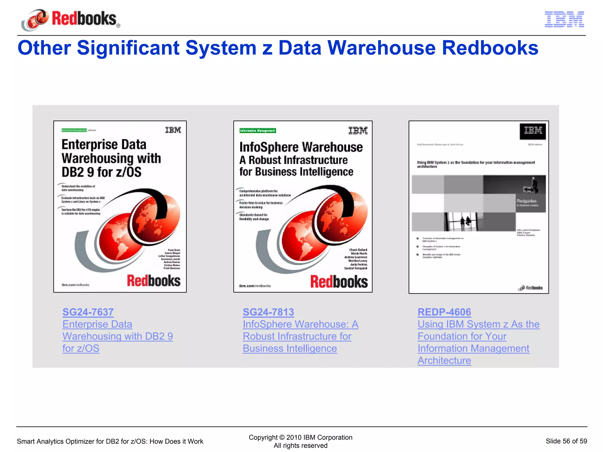 Other Significant System z Data Warehouse Redbooks




              SG24-7637                                        SG24-7813                           REDP-4606
              Enterprise Data                                  InfoSphere Warehouse: A             Using IBM System z As the
              Warehousing with DB2 9                           Robust Infrastructure for           Foundation for Your
              for z/OS                                         Business Intelligence               Information Management
                                                                                                   Architecture




                                                                Copyright © 2010 IBM Corporation
Smart Analytics Optimizer for DB2 for z/OS: How Does it Work                                                                   Slide 56 of 59
                                                                       All rights reserved
 