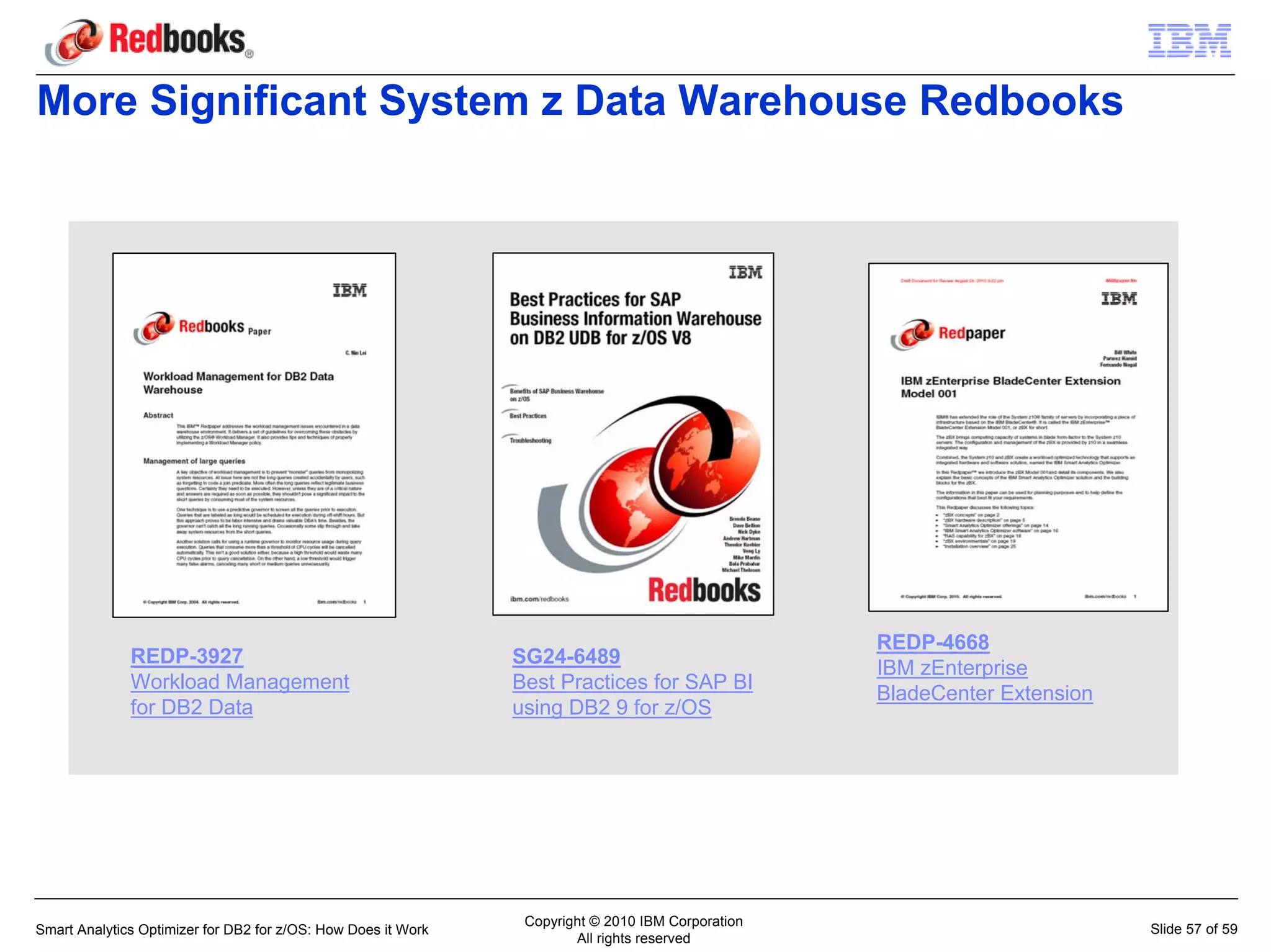 More Significant System z Data Warehouse Redbooks




                                                                                                   REDP-4668
              REDP-3927                                        SG24-6489
                                                                                                   IBM zEnterprise
              Workload Management                              Best Practices for SAP BI
                                                                                                   BladeCenter Extension
              for DB2 Data                                     using DB2 9 for z/OS




                                                                Copyright © 2010 IBM Corporation
Smart Analytics Optimizer for DB2 for z/OS: How Does it Work                                                               Slide 57 of 59
                                                                       All rights reserved
 