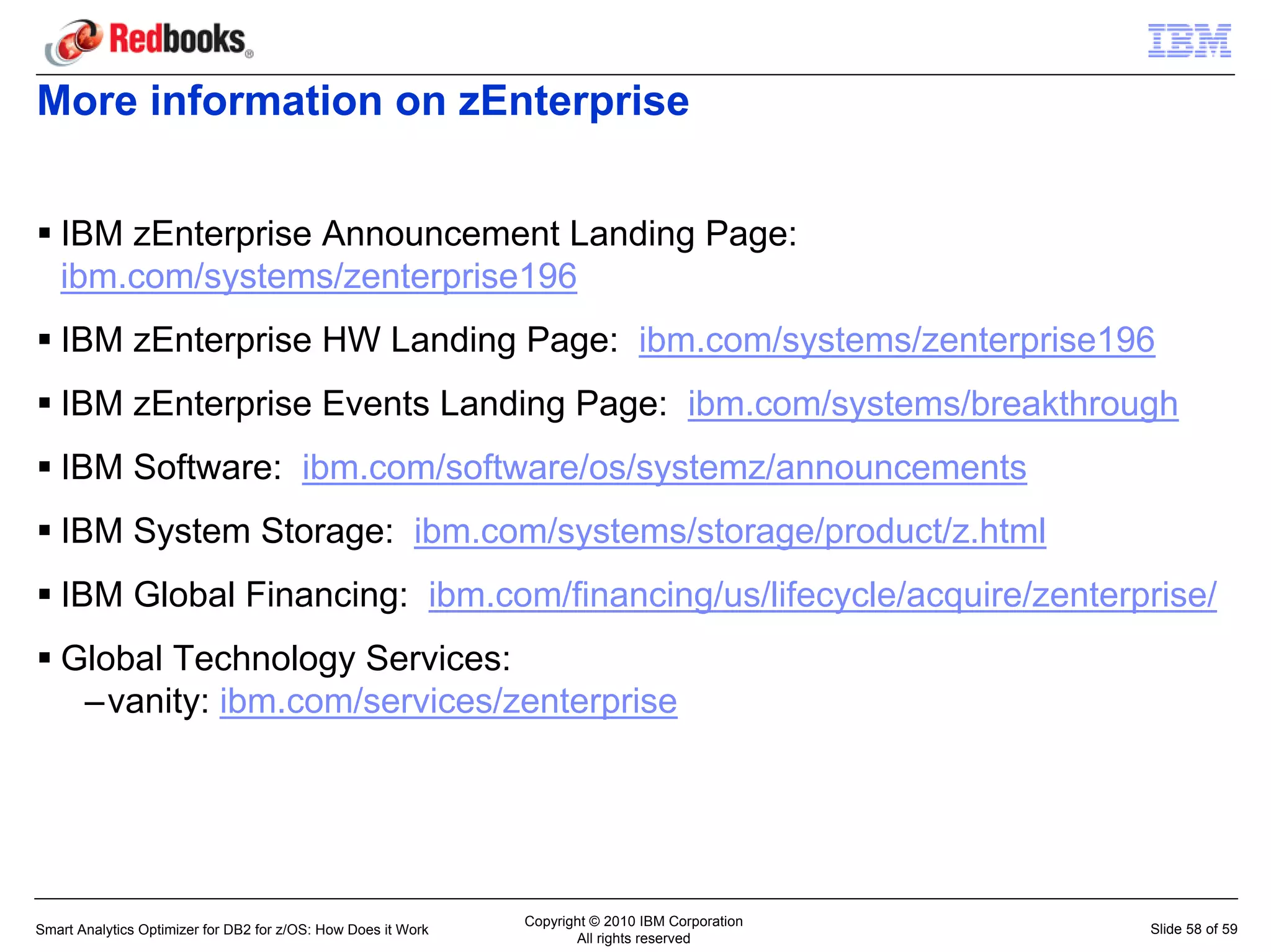 More information on zEnterprise


   IBM zEnterprise Announcement Landing Page:
   ibm.com/systems/zenterprise196
   IBM zEnterprise HW Landing Page: ibm.com/systems/zenterprise196
   IBM zEnterprise Events Landing Page: ibm.com/systems/breakthrough
   IBM Software: ibm.com/software/os/systemz/announcements
   IBM System Storage: ibm.com/systems/storage/product/z.html
   IBM Global Financing: ibm.com/financing/us/lifecycle/acquire/zenterprise/
   Global Technology Services:
    –vanity: ibm.com/services/zenterprise




                                                               Copyright © 2010 IBM Corporation
Smart Analytics Optimizer for DB2 for z/OS: How Does it Work                                      Slide 58 of 59
                                                                      All rights reserved
 