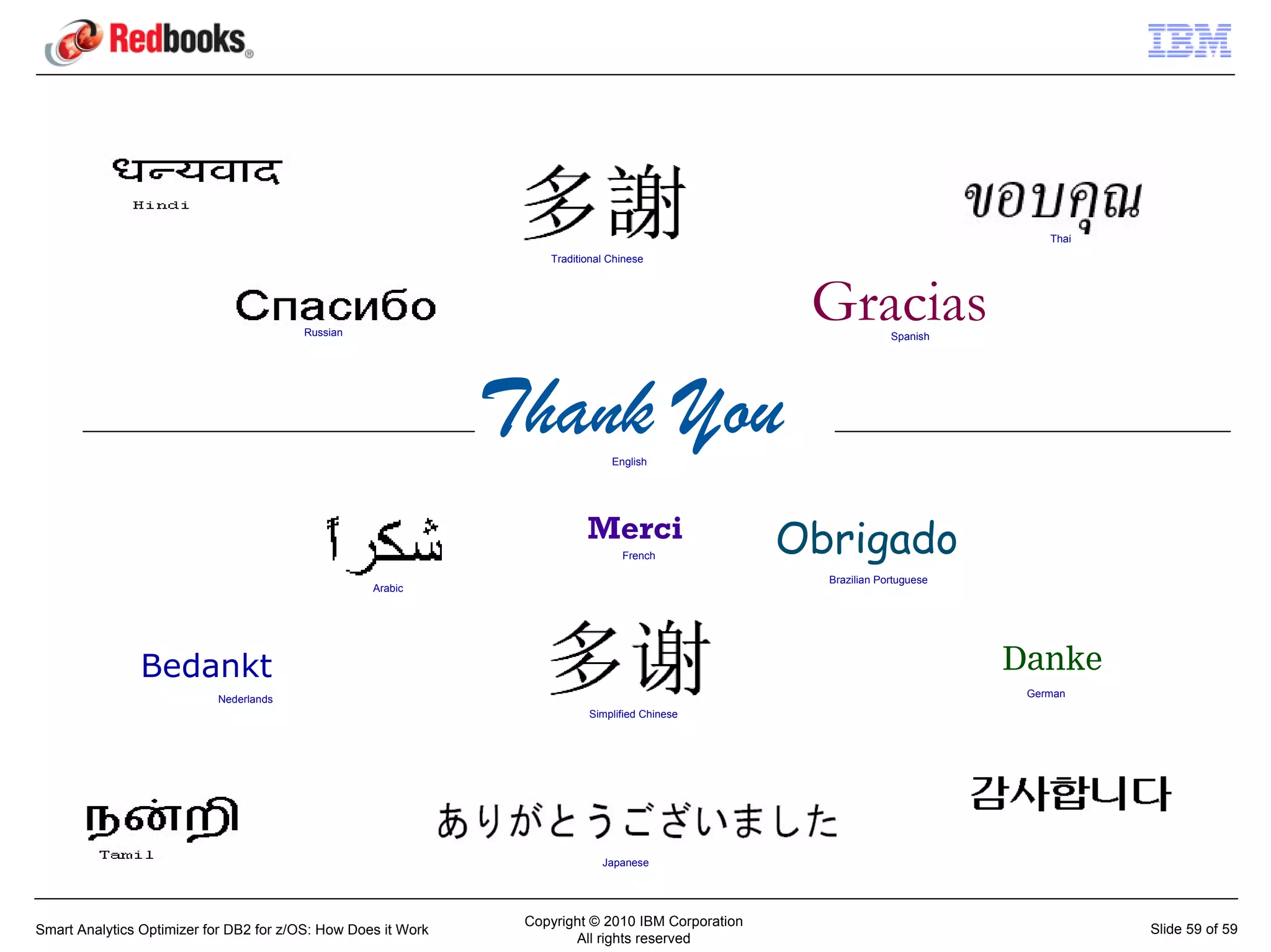 Thai
                                                                   Traditional Chinese




                                        Russian
                                                                                                    Gracias      Spanish




                                                               Thank You       English




                                                                          Merci
                                                                                 French
                                                                                                   Obrigado
                                                                                                     Brazilian Portuguese
                                                   Arabic




                Bedankt                                                                                                     Danke
                                                                                                                             German
                           Nederlands
                                                                          Simplified Chinese




                                                                             Japanese




                                                                Copyright © 2010 IBM Corporation
Smart Analytics Optimizer for DB2 for z/OS: How Does it Work                                                                           Slide 59 of 59
                                                                       All rights reserved
 