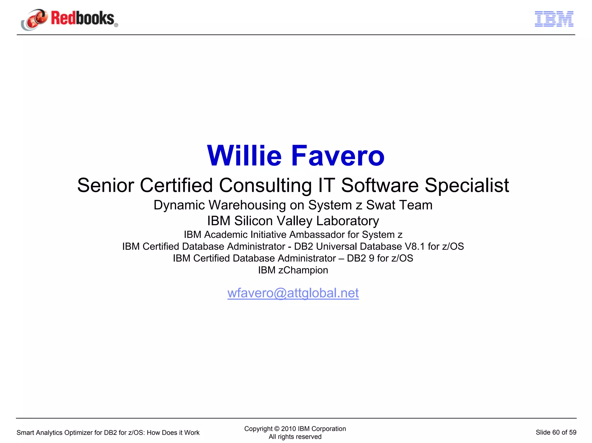 Willie Favero
                   Senior Certified Consulting IT Software Specialist
                                            Dynamic Warehousing on System z Swat Team
                                                    IBM Silicon Valley Laboratory
                                                IBM Academic Initiative Ambassador for System z
                                  IBM Certified Database Administrator - DB2 Universal Database V8.1 for z/OS
                                              IBM Certified Database Administrator – DB2 9 for z/OS
                                                                 IBM zChampion

                                                                wfavero@attglobal.net




                                                                  Copyright © 2010 IBM Corporation
Smart Analytics Optimizer for DB2 for z/OS: How Does it Work                                                    Slide 60 of 59
                                                                         All rights reserved
 