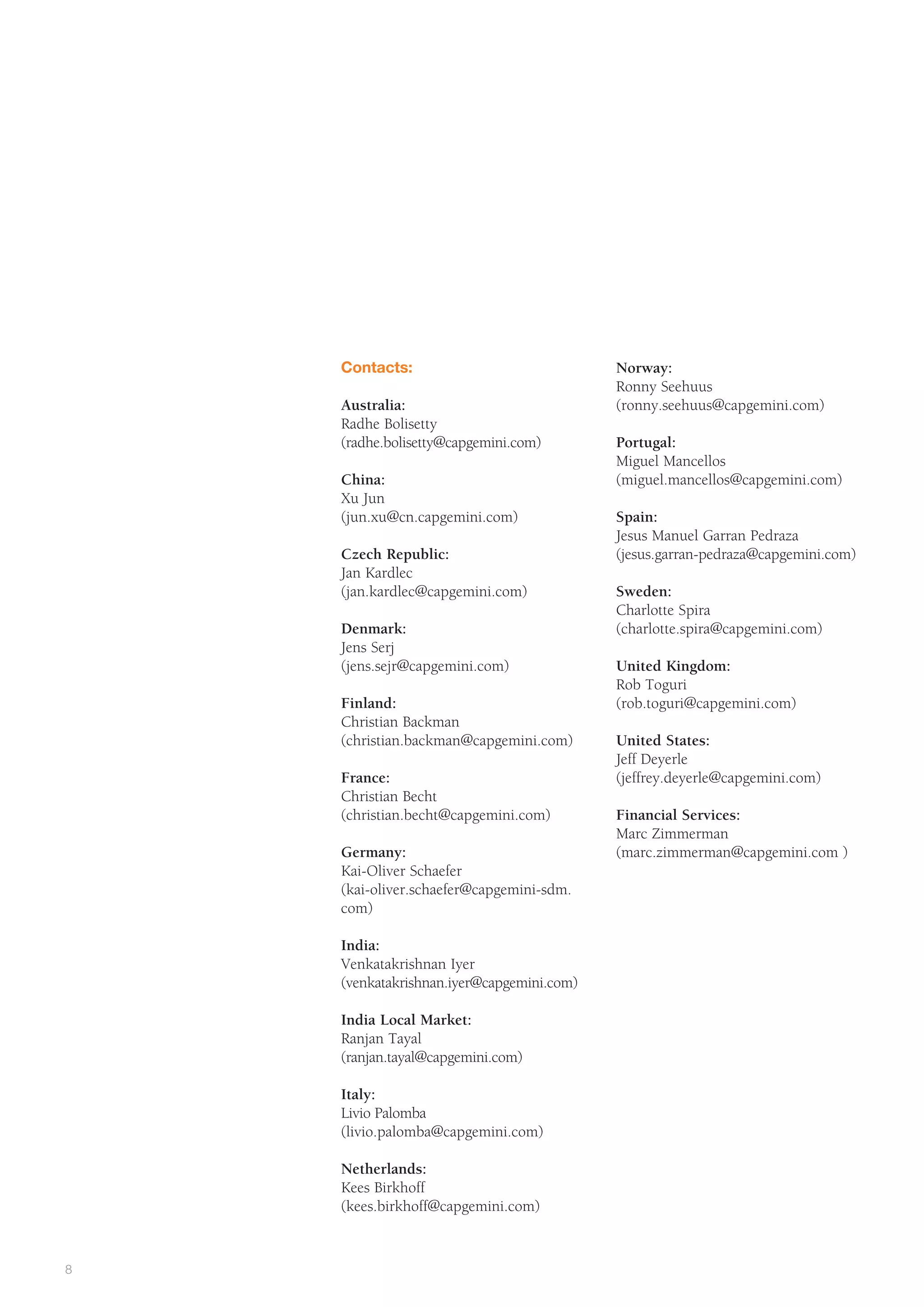 The Partnership Model


             Contacts:                              Norway:
                                                    Ronny Seehuus
             Australia:                             (ronny.seehuus@capgemini.com)
             Radhe Bolisetty
             (radhe.bolisetty@capgemini.com)        Portugal:
                                                    Miguel Mancellos
             China:                                 (miguel.mancellos@capgemini.com)
             Xu Jun
             (jun.xu@cn.capgemini.com)              Spain:
                                                    Jesus Manuel Garran Pedraza
             Czech Republic:                        (jesus.garran-pedraza@capgemini.com)
             Jan Kardlec
             (jan.kardlec@capgemini.com)            Sweden:
                                                    Charlotte Spira
             Denmark:                               (charlotte.spira@capgemini.com)
             Jens Serj
             (jens.sejr@capgemini.com)              United Kingdom:
                                                    Rob Toguri
             Finland:                               (rob.toguri@capgemini.com)
             Christian Backman
             (christian.backman@capgemini.com)      United States:
                                                    Jeff Deyerle
             France:                                (jeffrey.deyerle@capgemini.com)
             Christian Becht
             (christian.becht@capgemini.com)        Financial Services:
                                                    Marc Zimmerman
             Germany:                               (marc.zimmerman@capgemini.com )
             Kai-Oliver Schaefer
             (kai-oliver.schaefer@capgemini-sdm.
             com)

             India:
             Venkatakrishnan Iyer
             (venkatakrishnan.iyer@capgemini.com)

             India Local Market:
             Ranjan Tayal
             (ranjan.tayal@capgemini.com)

             Italy:
             Livio Palomba
             (livio.palomba@capgemini.com)

             Netherlands:
             Kees Birkhoff
             (kees.birkhoff@capgemini.com)



8
 