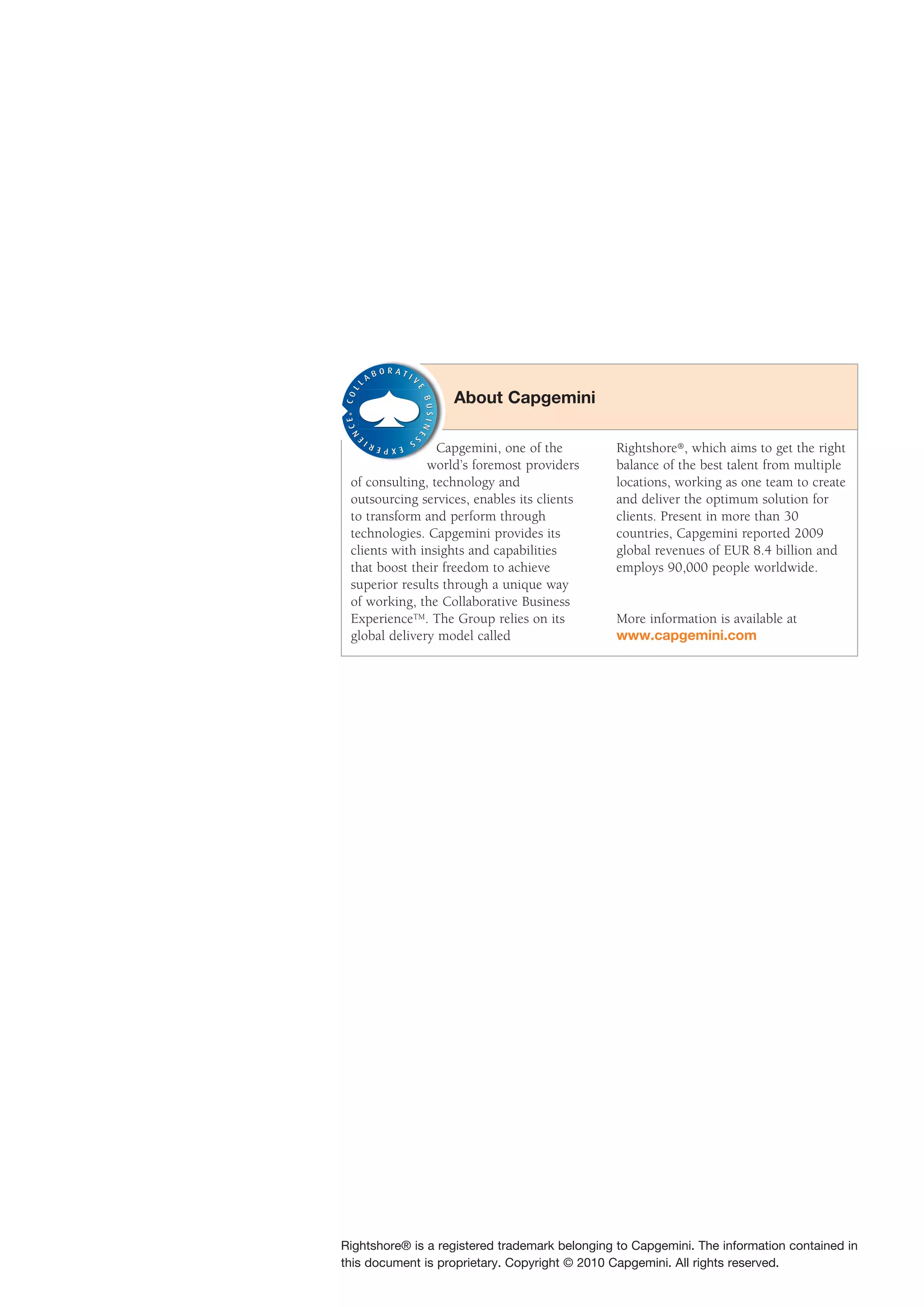 About Capgemini
 ®




                 Capgemini, one of the         Rightshore®, which aims to get the right
               world’s foremost providers      balance of the best talent from multiple
 of consulting, technology and                 locations, working as one team to create
 outsourcing services, enables its clients     and deliver the optimum solution for
 to transform and perform through              clients. Present in more than 30
 technologies. Capgemini provides its          countries, Capgemini reported 2009
 clients with insights and capabilities        global revenues of EUR 8.4 billion and
 that boost their freedom to achieve           employs 90,000 people worldwide.
 superior results through a unique way
 of working, the Collaborative Business
 ExperienceTM. The Group relies on its         More information is available at
 global delivery model called                  www.capgemini.com




Rightshore® is a registered trademark belonging to Capgemini. The information contained in
this document is proprietary. Copyright © 2010 Capgemini. All rights reserved.
 