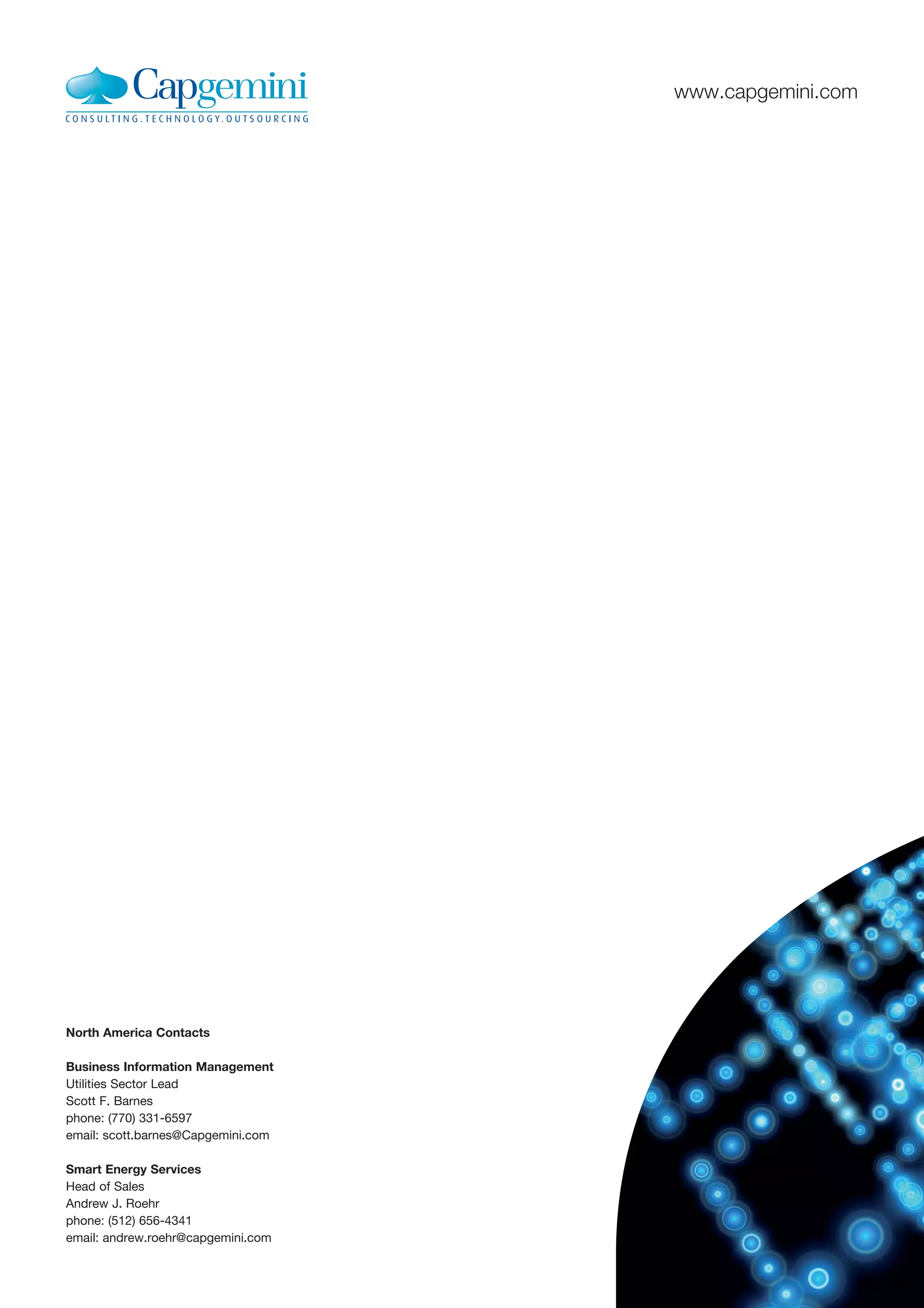 www.capgemini.com




North America Contacts

Business Information Management
Utilities Sector Lead
Scott F. Barnes
phone: (770) 331-6597
email: scott.barnes@Capgemini.com

Smart Energy Services
Head of Sales
Andrew J. Roehr
phone: (512) 656-4341
email: andrew.roehr@capgemini.com
 