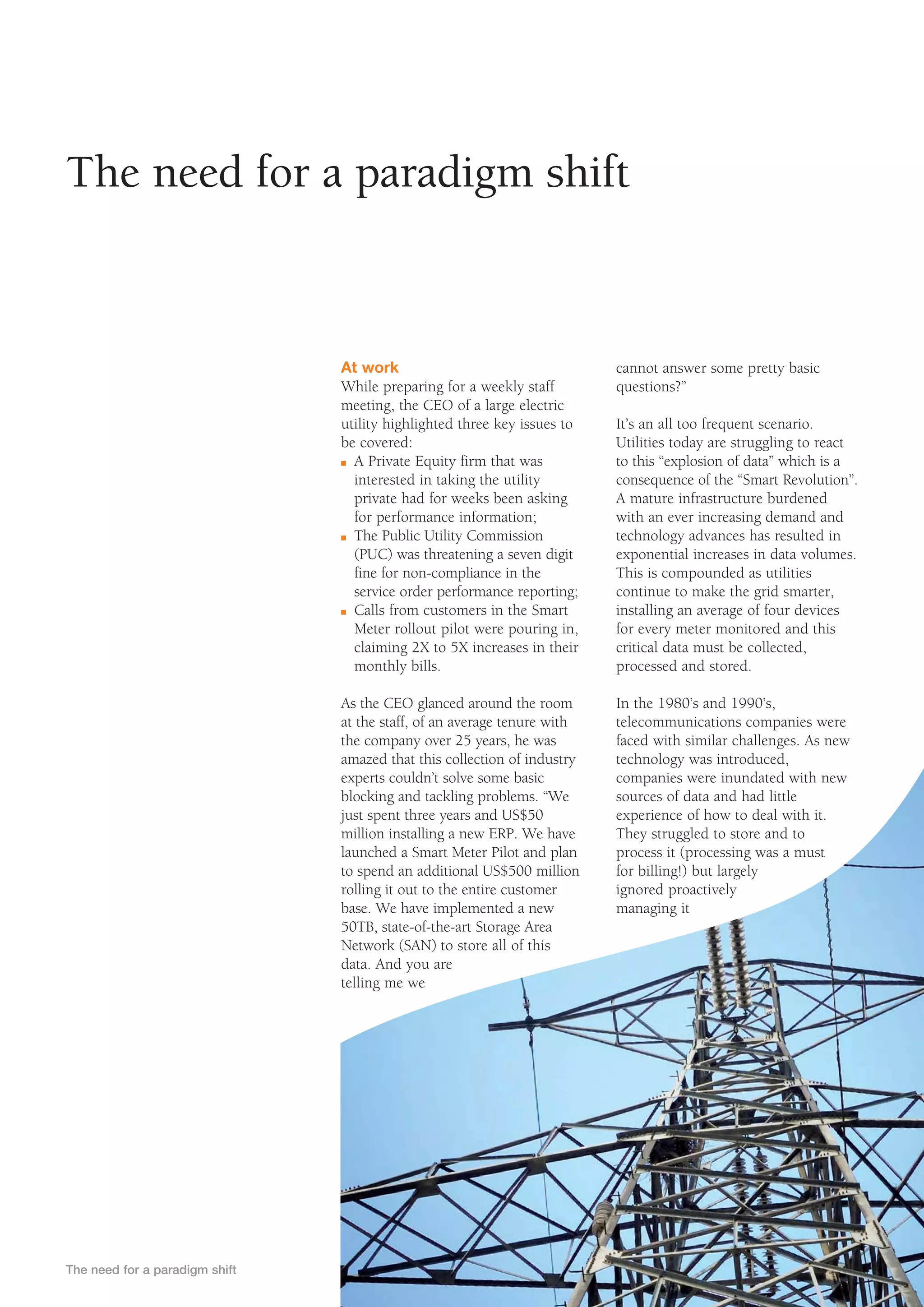 The need for a paradigm shift


                                At work                                   cannot answer some pretty basic
                                While preparing for a weekly staff        questions?”
                                meeting, the CEO of a large electric
                                utility highlighted three key issues to   It’s an all too frequent scenario.
                                be covered:                               Utilities today are struggling to react
                                n A Private Equity firm that was          to this “explosion of data” which is a
                                  interested in taking the utility        consequence of the “Smart Revolution”.
                                  private had for weeks been asking       A mature infrastructure burdened
                                  for performance information;            with an ever increasing demand and
                                n The Public Utility Commission           technology advances has resulted in
                                  (PUC) was threatening a seven digit     exponential increases in data volumes.
                                  fine for non-compliance in the          This is compounded as utilities
                                  service order performance reporting;    continue to make the grid smarter,
                                n Calls from customers in the Smart       installing an average of four devices
                                  Meter rollout pilot were pouring in,    for every meter monitored and this
                                  claiming 2X to 5X increases in their    critical data must be collected,
                                  monthly bills.                          processed and stored.

                                As the CEO glanced around the room        In the 1980’s and 1990’s,
                                at the staff, of an average tenure with   telecommunications companies were
                                the company over 25 years, he was         faced with similar challenges. As new
                                amazed that this collection of industry   technology was introduced,
                                experts couldn’t solve some basic         companies were inundated with new
                                blocking and tackling problems. “We       sources of data and had little
                                just spent three years and US$50          experience of how to deal with it.
                                million installing a new ERP. We have     They struggled to store and to
                                launched a Smart Meter Pilot and plan     process it (processing was a must
                                to spend an additional US$500 million     for billing!) but largely
                                rolling it out to the entire customer     ignored proactively
                                base. We have implemented a new           managing it
                                50TB, state-of-the-art Storage Area
                                Network (SAN) to store all of this
                                data. And you are
                                telling me we




The need for a paradigm shift
 