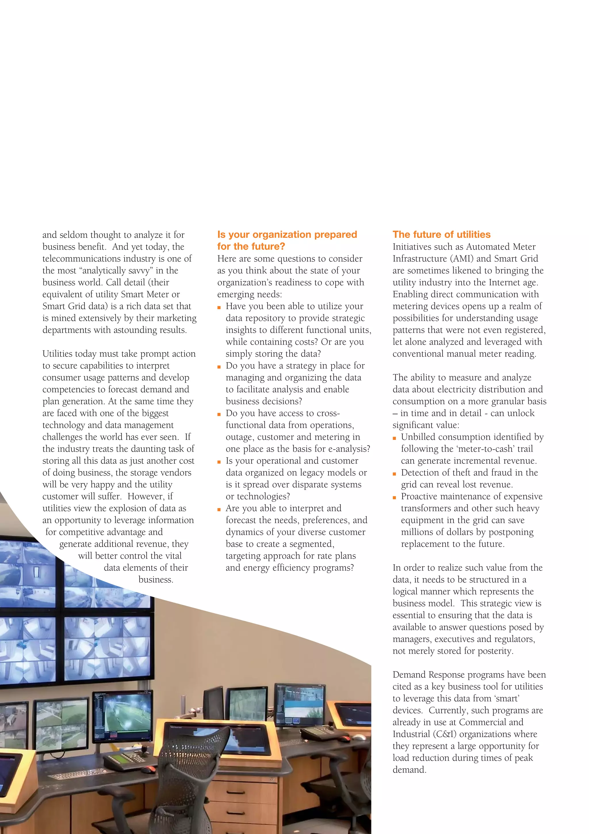 and seldom thought to analyze it for         Is your organization prepared               The future of utilities
business benefit. And yet today, the         for the future?                             Initiatives such as Automated Meter
telecommunications industry is one of        Here are some questions to consider         Infrastructure (AMI) and Smart Grid
the most “analytically savvy” in the         as you think about the state of your        are sometimes likened to bringing the
business world. Call detail (their           organization’s readiness to cope with       utility industry into the Internet age.
equivalent of utility Smart Meter or         emerging needs:                             Enabling direct communication with
Smart Grid data) is a rich data set that     n Have you been able to utilize your        metering devices opens up a realm of
is mined extensively by their marketing        data repository to provide strategic      possibilities for understanding usage
departments with astounding results.           insights to different functional units,   patterns that were not even registered,
                                               while containing costs? Or are you        let alone analyzed and leveraged with
Utilities today must take prompt action        simply storing the data?                  conventional manual meter reading.
to secure capabilities to interpret          n Do you have a strategy in place for

consumer usage patterns and develop            managing and organizing the data          The ability to measure and analyze
competencies to forecast demand and            to facilitate analysis and enable         data about electricity distribution and
plan generation. At the same time they         business decisions?                       consumption on a more granular basis
are faced with one of the biggest            n Do you have access to cross-              – in time and in detail - can unlock
technology and data management                 functional data from operations,          significant value:
challenges the world has ever seen. If         outage, customer and metering in          n Unbilled consumption identified by

the industry treats the daunting task of       one place as the basis for e-analysis?      following the ‘meter-to-cash’ trail
storing all this data as just another cost   n Is your operational and customer            can generate incremental revenue.
of doing business, the storage vendors         data organized on legacy models or        n Detection of theft and fraud in the

will be very happy and the utility             is it spread over disparate systems         grid can reveal lost revenue.
customer will suffer. However, if              or technologies?                          n Proactive maintenance of expensive

utilities view the explosion of data as      n Are you able to interpret and               transformers and other such heavy
an opportunity to leverage information         forecast the needs, preferences, and        equipment in the grid can save
 for competitive advantage and                 dynamics of your diverse customer           millions of dollars by postponing
     generate additional revenue, they         base to create a segmented,                 replacement to the future.
           will better control the vital       targeting approach for rate plans
                  data elements of their       and energy efficiency programs?           In order to realize such value from the
                           business.                                                     data, it needs to be structured in a
                                                                                         logical manner which represents the
                                                                                         business model. This strategic view is
                                                                                         essential to ensuring that the data is
                                                                                         available to answer questions posed by
                                                                                         managers, executives and regulators,
                                                                                         not merely stored for posterity.

                                                                                         Demand Response programs have been
                                                                                         cited as a key business tool for utilities
                                                                                         to leverage this data from ‘smart’
                                                                                         devices. Currently, such programs are
                                                                                         already in use at Commercial and
                                                                                         Industrial (C&I) organizations where
                                                                                         they represent a large opportunity for
                                                                                         load reduction during times of peak
                                                                                         demand.
 