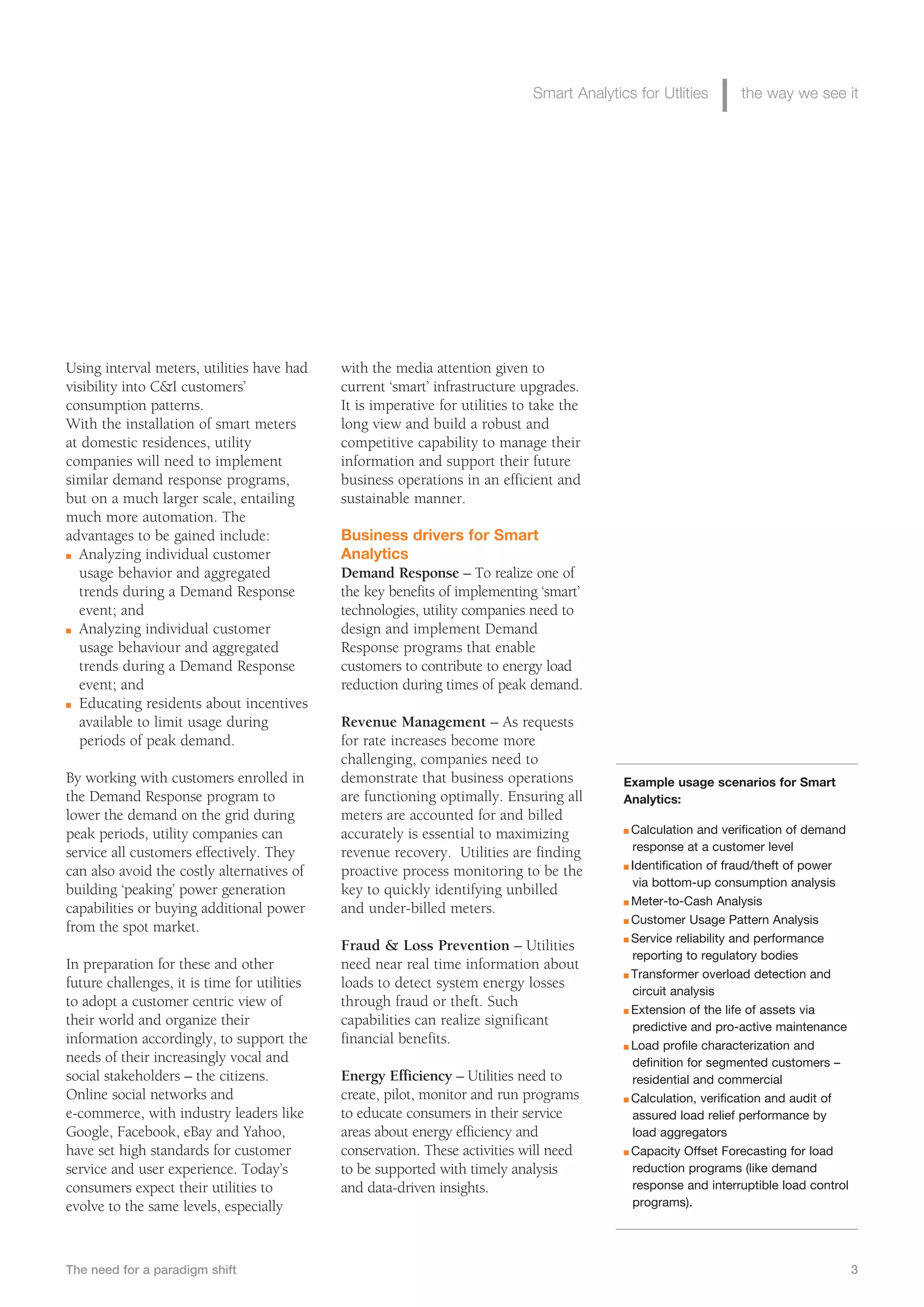 Smart Analytics for Utlities       the way we see it




Using interval meters, utilities have had     with the media attention given to
visibility into C&I customers’                current ‘smart’ infrastructure upgrades.
consumption patterns.                         It is imperative for utilities to take the
With the installation of smart meters         long view and build a robust and
at domestic residences, utility               competitive capability to manage their
companies will need to implement              information and support their future
similar demand response programs,             business operations in an efficient and
but on a much larger scale, entailing         sustainable manner.
much more automation. The
advantages to be gained include:              Business drivers for Smart
n Analyzing individual customer               Analytics
  usage behavior and aggregated               Demand Response – To realize one of
  trends during a Demand Response             the key benefits of implementing ‘smart’
  event; and                                  technologies, utility companies need to
n Analyzing individual customer               design and implement Demand
  usage behaviour and aggregated              Response programs that enable
  trends during a Demand Response             customers to contribute to energy load
  event; and                                  reduction during times of peak demand.
n Educating residents about incentives

  available to limit usage during             Revenue Management – As requests
  periods of peak demand.                     for rate increases become more
                                              challenging, companies need to
By working with customers enrolled in         demonstrate that business operations           Example usage scenarios for Smart
the Demand Response program to                are functioning optimally. Ensuring all        Analytics:
lower the demand on the grid during           meters are accounted for and billed
peak periods, utility companies can           accurately is essential to maximizing          n Calculation and verification of demand
service all customers effectively. They       revenue recovery. Utilities are finding          response at a customer level
                                                                                             n Identification of fraud/theft of power
can also avoid the costly alternatives of     proactive process monitoring to be the
                                                                                               via bottom-up consumption analysis
building ‘peaking’ power generation           key to quickly identifying unbilled
                                                                                             n Meter-to-Cash Analysis
capabilities or buying additional power       and under-billed meters.
                                                                                             n Customer Usage Pattern Analysis
from the spot market.
                                                                                             n Service reliability and performance
                                              Fraud & Loss Prevention – Utilities
                                                                                               reporting to regulatory bodies
In preparation for these and other            need near real time information about
                                                                                             n Transformer overload detection and
future challenges, it is time for utilities   loads to detect system energy losses
                                                                                               circuit analysis
to adopt a customer centric view of           through fraud or theft. Such
                                                                                             n Extension of the life of assets via
their world and organize their                capabilities can realize significant             predictive and pro-active maintenance
information accordingly, to support the       financial benefits.                            n Load profile characterization and
needs of their increasingly vocal and                                                          definition for segmented customers –
social stakeholders – the citizens.           Energy Efficiency – Utilities need to            residential and commercial
Online social networks and                    create, pilot, monitor and run programs        n Calculation, verification and audit of

e-commerce, with industry leaders like        to educate consumers in their service            assured load relief performance by
Google, Facebook, eBay and Yahoo,             areas about energy efficiency and                load aggregators
have set high standards for customer          conservation. These activities will need       n Capacity Offset Forecasting for load

service and user experience. Today’s          to be supported with timely analysis             reduction programs (like demand
consumers expect their utilities to           and data-driven insights.                        response and interruptible load control
evolve to the same levels, especially                                                          programs).




The need for a paradigm shift                                                                                                            3
 