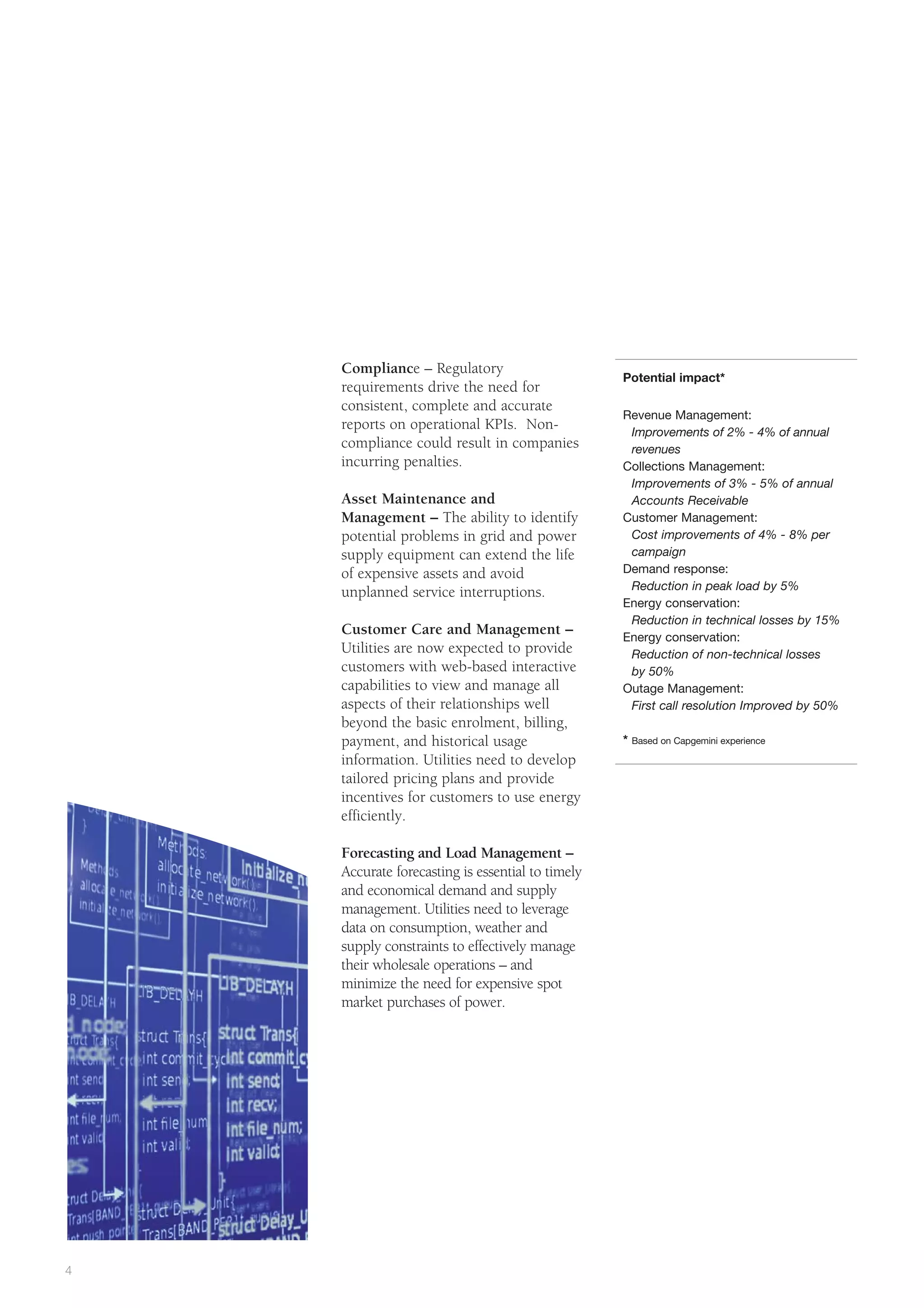 Compliance – Regulatory
                                                  Potential impact*
    requirements drive the need for
    consistent, complete and accurate
                                                  Revenue Management:
    reports on operational KPIs. Non-              Improvements of 2% - 4% of annual
    compliance could result in companies           revenues
    incurring penalties.                          Collections Management:
                                                   Improvements of 3% - 5% of annual
    Asset Maintenance and                          Accounts Receivable
    Management – The ability to identify          Customer Management:
    potential problems in grid and power           Cost improvements of 4% - 8% per
    supply equipment can extend the life           campaign
    of expensive assets and avoid                 Demand response:
                                                   Reduction in peak load by 5%
    unplanned service interruptions.
                                                  Energy conservation:
                                                   Reduction in technical losses by 15%
    Customer Care and Management –                Energy conservation:
    Utilities are now expected to provide          Reduction of non-technical losses
    customers with web-based interactive           by 50%
    capabilities to view and manage all           Outage Management:
    aspects of their relationships well            First call resolution Improved by 50%
    beyond the basic enrolment, billing,
    payment, and historical usage                 *   Based on Capgemini experience

    information. Utilities need to develop
    tailored pricing plans and provide
    incentives for customers to use energy
    efficiently.

    Forecasting and Load Management –
    Accurate forecasting is essential to timely
    and economical demand and supply
    management. Utilities need to leverage
    data on consumption, weather and
    supply constraints to effectively manage
    their wholesale operations – and
    minimize the need for expensive spot
    market purchases of power.




4
 