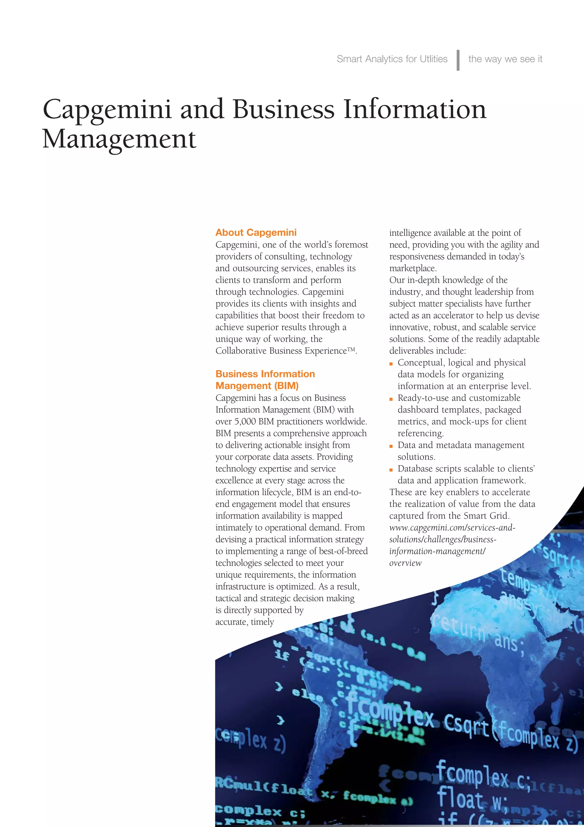 Smart Analytics for Utlities      the way we see it




Capgemini and Business Information
Management

             About Capgemini                              intelligence available at the point of
             Capgemini, one of the world’s foremost       need, providing you with the agility and
             providers of consulting, technology          responsiveness demanded in today’s
             and outsourcing services, enables its        marketplace.
             clients to transform and perform             Our in-depth knowledge of the
             through technologies. Capgemini              industry, and thought leadership from
             provides its clients with insights and       subject matter specialists have further
             capabilities that boost their freedom to     acted as an accelerator to help us devise
             achieve superior results through a           innovative, robust, and scalable service
             unique way of working, the                   solutions. Some of the readily adaptable
             Collaborative Business ExperienceTM.         deliverables include:
                                                          n Conceptual, logical and physical

             Business Information                           data models for organizing
             Mangement (BIM)                                information at an enterprise level.
             Capgemini has a focus on Business            n Ready-to-use and customizable

             Information Management (BIM) with              dashboard templates, packaged
             over 5,000 BIM practitioners worldwide.        metrics, and mock-ups for client
             BIM presents a comprehensive approach          referencing.
             to delivering actionable insight from        n Data and metadata management

             your corporate data assets. Providing          solutions.
             technology expertise and service             n Database scripts scalable to clients’

             excellence at every stage across the           data and application framework.
             information lifecycle, BIM is an end-to-     These are key enablers to accelerate
             end engagement model that ensures            the realization of value from the data
             information availability is mapped           captured from the Smart Grid.
             intimately to operational demand. From       www.capgemini.com/services-and-
             devising a practical information strategy    solutions/challenges/business-
             to implementing a range of best-of-breed     information-management/
             technologies selected to meet your           overview
             unique requirements, the information
             infrastructure is optimized. As a result,
             tactical and strategic decision making
             is directly supported by
             accurate, timely
 